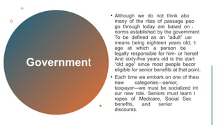 Government
• Although we do not think about it,
many of the rites of passage people
go through today are based on age
norms established by the government.
To be defined as an “adult” usually
means being eighteen years old, the
age at which a person becomes
legally responsible for him- or herself.
And sixty-five years old is the start of
“old age” since most people become
eligible for senior benefits at that point.
• Each time we embark on one of these
new categories—senior, adult,
taxpayer—we must be socialized into
our new role. Seniors must learn the
ropes of Medicare, Social Security
benefits, and senior shopping
discounts.
 
