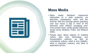 Mass Media
• Mass media distribute impersonal
information to a wide audience, via
television, newspapers, radio, and the
Internet. With the average person spending
over four hours a day in front of the
television (and children averaging even
more screen time), media greatly influences
social norms (Roberts, Foehr, and Rideout
2005).
• People learn about objects of material
culture (like new technology and
transportation options), as well as
nonmaterial culture—what is true (beliefs),
what is important (values), and what is
expected (norms).
 