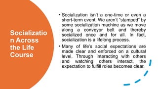 Socializatio
n Across
the Life
Course
• Socialization isn’t a one-time or even a
short-term event. We aren’t “stamped” by
some socialization machine as we move
along a conveyor belt and thereby
socialized once and for all. In fact,
socialization is a lifelong process.
• Many of life’s social expectations are
made clear and enforced on a cultural
level. Through interacting with others
and watching others interact, the
expectation to fulfill roles becomes clear.
 