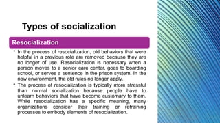 Types of socialization
Resocialization
• In the process of resocialization, old behaviors that were
helpful in a previous role are removed because they are
no longer of use. Resocialization is necessary when a
person moves to a senior care center, goes to boarding
school, or serves a sentence in the prison system. In the
new environment, the old rules no longer apply.
• The process of resocialization is typically more stressful
than normal socialization because people have to
unlearn behaviors that have become customary to them.
While resocialization has a specific meaning, many
organizations consider their training or retraining
processes to embody elements of resocialization.
 