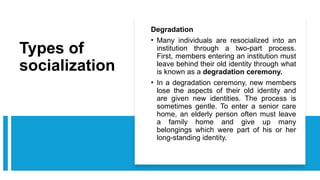 Types of
socialization
Degradation
• Many individuals are resocialized into an
institution through a two-part process.
First, members entering an institution must
leave behind their old identity through what
is known as a degradation ceremony.
• In a degradation ceremony, new members
lose the aspects of their old identity and
are given new identities. The process is
sometimes gentle. To enter a senior care
home, an elderly person often must leave
a family home and give up many
belongings which were part of his or her
long-standing identity.
 