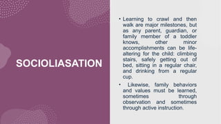 SOCIOLIASATION
• Learning to crawl and then
walk are major milestones, but
as any parent, guardian, or
family member of a toddler
knows, other minor
accomplishments can be life-
altering for the child: climbing
stairs, safely getting out of
bed, sitting in a regular chair,
and drinking from a regular
cup.
• Likewise, family behaviors
and values must be learned,
sometimes through
observation and sometimes
through active instruction.
 