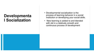 Developmenta
l Socialization
• Developmental socialization is the
process of learning behavior in a social
institution or developing your social skills.
• New learning is added to and blended
with old in a relatively smooth and
continuous process of development
 
