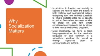 Why
Socialization
Matters
• In addition, to function successfully in
society, we have to learn the basics of
both material and nonmaterial culture,
everything from how to dress ourselves
to what’s suitable attire for a specific
occasion; from when we sleep to what
we sleep on; and from what’s
considered appropriate to eat for dinner
to how to use the stove to prepare it.
• Most importantly, we have to learn
language—whether it’s the dominant
language or one common in a
subculture, whether it’s verbal or
through signs—in order to
communicate and to think.
 