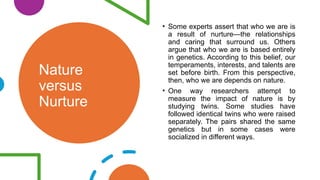 Nature
versus
Nurture
• Some experts assert that who we are is
a result of nurture—the relationships
and caring that surround us. Others
argue that who we are is based entirely
in genetics. According to this belief, our
temperaments, interests, and talents are
set before birth. From this perspective,
then, who we are depends on nature.
• One way researchers attempt to
measure the impact of nature is by
studying twins. Some studies have
followed identical twins who were raised
separately. The pairs shared the same
genetics but in some cases were
socialized in different ways.
 