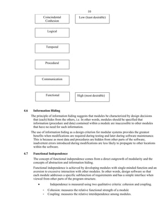 Coincindental
Conhesion
Logical
High (most desirable)
Low (least desirable)
Procedural
Functional
Communication
Temporal
4.6 Information Hiding
The principle of information hiding suggests that modules be characterized by design decisions
that (each) hides from the others, i.e. In other words, modules should be specified that
information (procedure and data) contained within a module are inaccessible to other modules
that have no need for such information.
The use of information hiding as a design criterion for modular systems provides the greatest
benefits when modifications are required during testing and later during software maintenance.
This is because as most data and procedures are hidden from other parts of the software,
inadvertent errors introduced during modifications are less likely to propagate to other locations
within the software.
4.7 Functional Independence
The concept of functional independence comes from a direct outgrowth of modularity and the
concepts of abstraction and information hiding.
Functional independence is achieved by developing modules with single-minded function and an
aversion to excessive interaction with other modules. In other words, design software so that
each module addresses a specific subfunction of requirements and has a simple interface when
viewed from other parts of the program structure.
• Independence is measured using two qualitative criteria: cohesion and coupling.
- Cohesion: measures the relative functional strength of a module
- Coupling: measures the relative interdependence among modules.
10
 