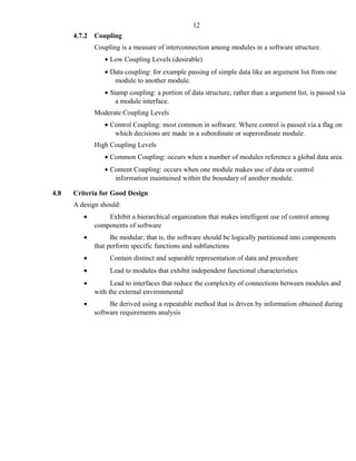4.7.2 Coupling
Coupling is a measure of interconnection among modules in a software structure.
• Low Coupling Levels (desirable)
• Data coupling: for example passing of simple data like an argument list from one
module to another module.
• Stamp coupling: a portion of data structure, rather than a argument list, is passed via
a module interface.
Moderate Coupling Levels
• Control Coupling: most common in software. Where control is passed via a flag on
which decisions are made in a subordinate or superordinate module.
High Coupling Levels
• Common Coupling: occurs when a number of modules reference a global data area.
• Content Coupling: occurs when one module makes use of data or control
information maintained within the boundary of another module.
4.8 Criteria for Good Design
A design should:
• Exhibit a hierarchical organization that makes intelligent use of control among
components of software
• Be modular; that is, the software should be logically partitioned into components
that perform specific functions and subfunctions
• Contain distinct and separable representation of data and procedure
• Lead to modules that exhibit independent functional characteristics
• Lead to interfaces that reduce the complexity of connections between modules and
with the external environmental
• Be derived using a repeatable method that is driven by information obtained during
software requirements analysis
12
 