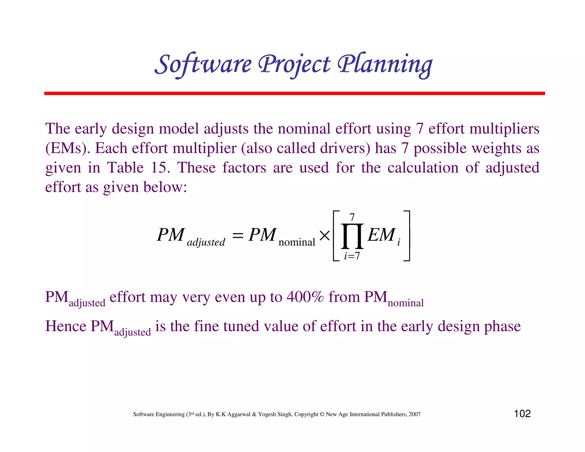 Software Project Planning

The early design model adjusts the nominal effort using 7 effort multipliers
(EMs). Each effort multiplier (also called drivers) has 7 possible weights as
given in Table 15. These factors are used for the calculation of adjusted
effort as given below:

                                                                     7     
                       PM adjusted                   = PM nominal × ∏ EM i 
                                                                     i =7  

PMadjusted effort may very even up to 400% from PMnominal
Hence PMadjusted is the fine tuned value of effort in the early design phase




              Software Engineering (3rd ed.), By K.K Aggarwal & Yogesh Singh, Copyright © New Age International Publishers, 2007   102
 