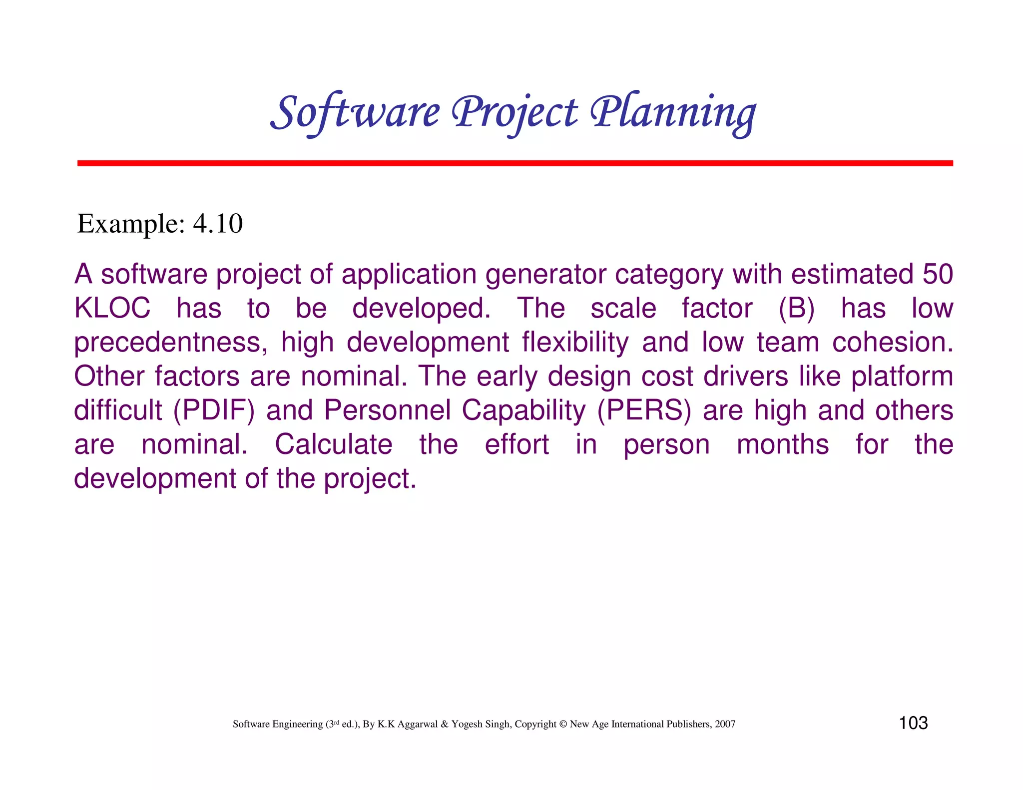 Software Project Planning

Example: 4.10
A software project of application generator category with estimated 50
KLOC has to be developed. The scale factor (B) has low
precedentness, high development flexibility and low team cohesion.
Other factors are nominal. The early design cost drivers like platform
difficult (PDIF) and Personnel Capability (PERS) are high and others
are nominal. Calculate the effort in person months for the
development of the project.




            Software Engineering (3rd ed.), By K.K Aggarwal & Yogesh Singh, Copyright © New Age International Publishers, 2007   103
 