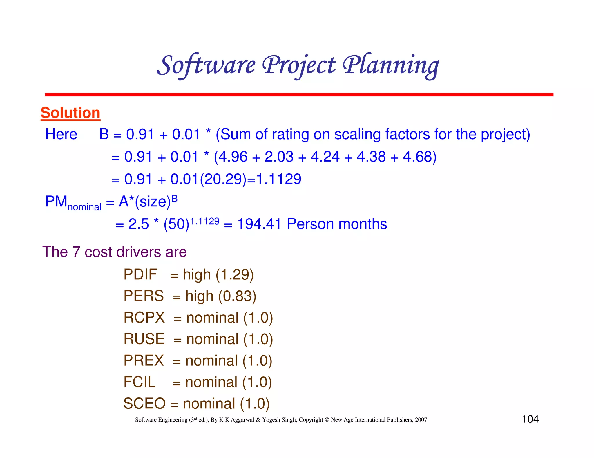 Software Project Planning
Solution
Here B = 0.91 + 0.01 * (Sum of rating on scaling factors for the project)
           = 0.91 + 0.01 * (4.96 + 2.03 + 4.24 + 4.38 + 4.68)
           = 0.91 + 0.01(20.29)=1.1129
PMnominal = A*(size)B
           = 2.5 * (50)1.1129 = 194.41 Person months
The 7 cost drivers are
            PDIF = high (1.29)
            PERS = high (0.83)
            RCPX = nominal (1.0)
            RUSE = nominal (1.0)
            PREX = nominal (1.0)
            FCIL = nominal (1.0)
            SCEO = nominal (1.0)
              Software Engineering (3rd ed.), By K.K Aggarwal & Yogesh Singh, Copyright © New Age International Publishers, 2007   104
 
