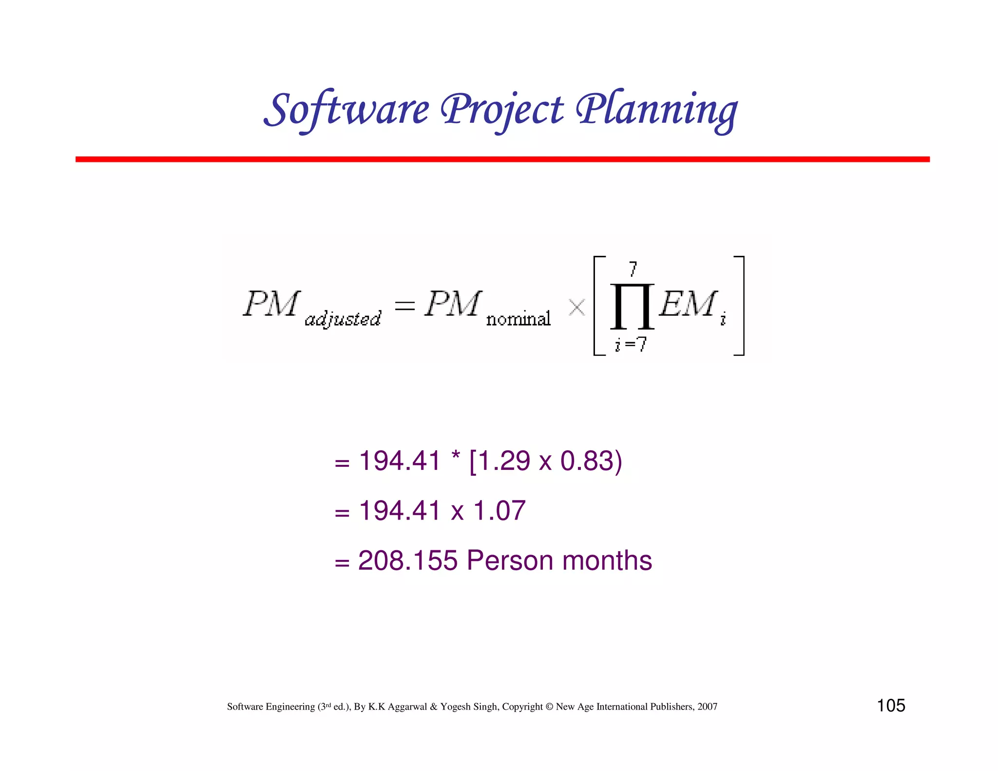 Software Project Planning




                        = 194.41 * [1.29 x 0.83)
                        = 194.41 x 1.07
                        = 208.155 Person months




Software Engineering (3rd ed.), By K.K Aggarwal & Yogesh Singh, Copyright © New Age International Publishers, 2007   105
 