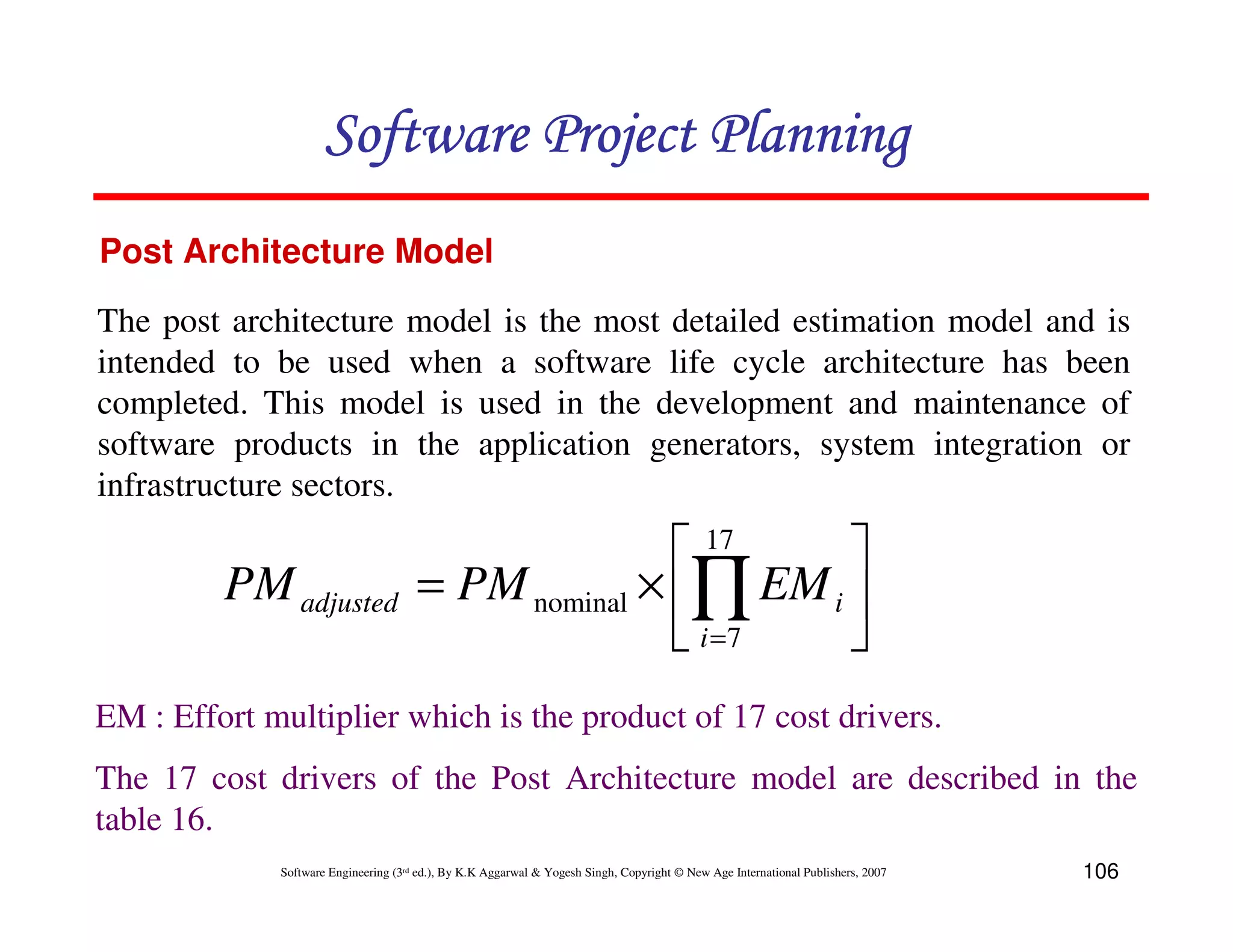 Software Project Planning
Post Architecture Model

The post architecture model is the most detailed estimation model and is
intended to be used when a software life cycle architecture has been
completed. This model is used in the development and maintenance of
software products in the application generators, system integration or
infrastructure sectors.

                                                      17    
         PM adjusted                  = PM nominal × ∏ EM i 
                                                      i =7  
EM : Effort multiplier which is the product of 17 cost drivers.
The 17 cost drivers of the Post Architecture model are described in the
table 16.
             Software Engineering (3rd ed.), By K.K Aggarwal & Yogesh Singh, Copyright © New Age International Publishers, 2007   106
 