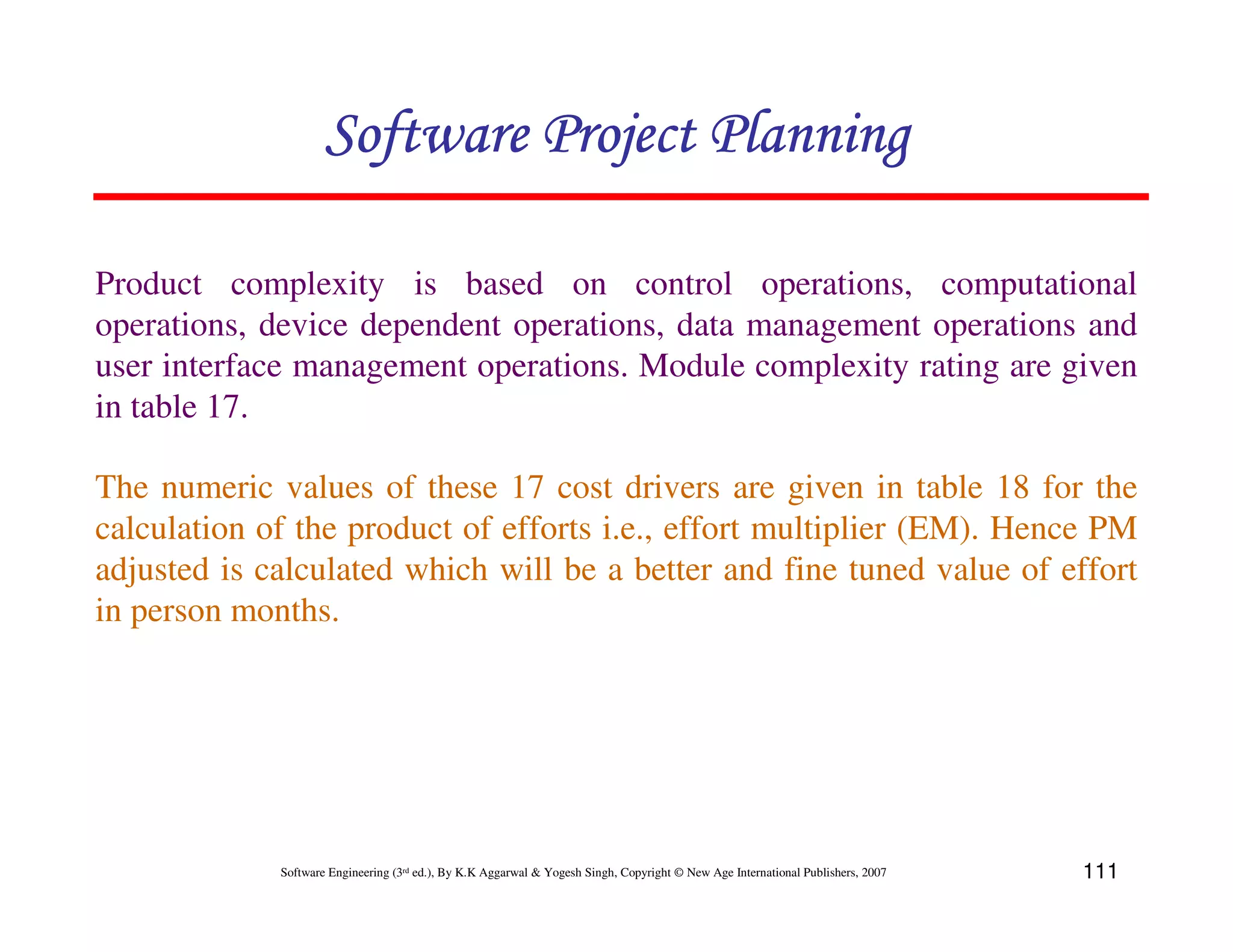 Software Project Planning

Product complexity is based on control operations, computational
operations, device dependent operations, data management operations and
user interface management operations. Module complexity rating are given
in table 17.

The numeric values of these 17 cost drivers are given in table 18 for the
calculation of the product of efforts i.e., effort multiplier (EM). Hence PM
adjusted is calculated which will be a better and fine tuned value of effort
in person months.




             Software Engineering (3rd ed.), By K.K Aggarwal & Yogesh Singh, Copyright © New Age International Publishers, 2007   111
 