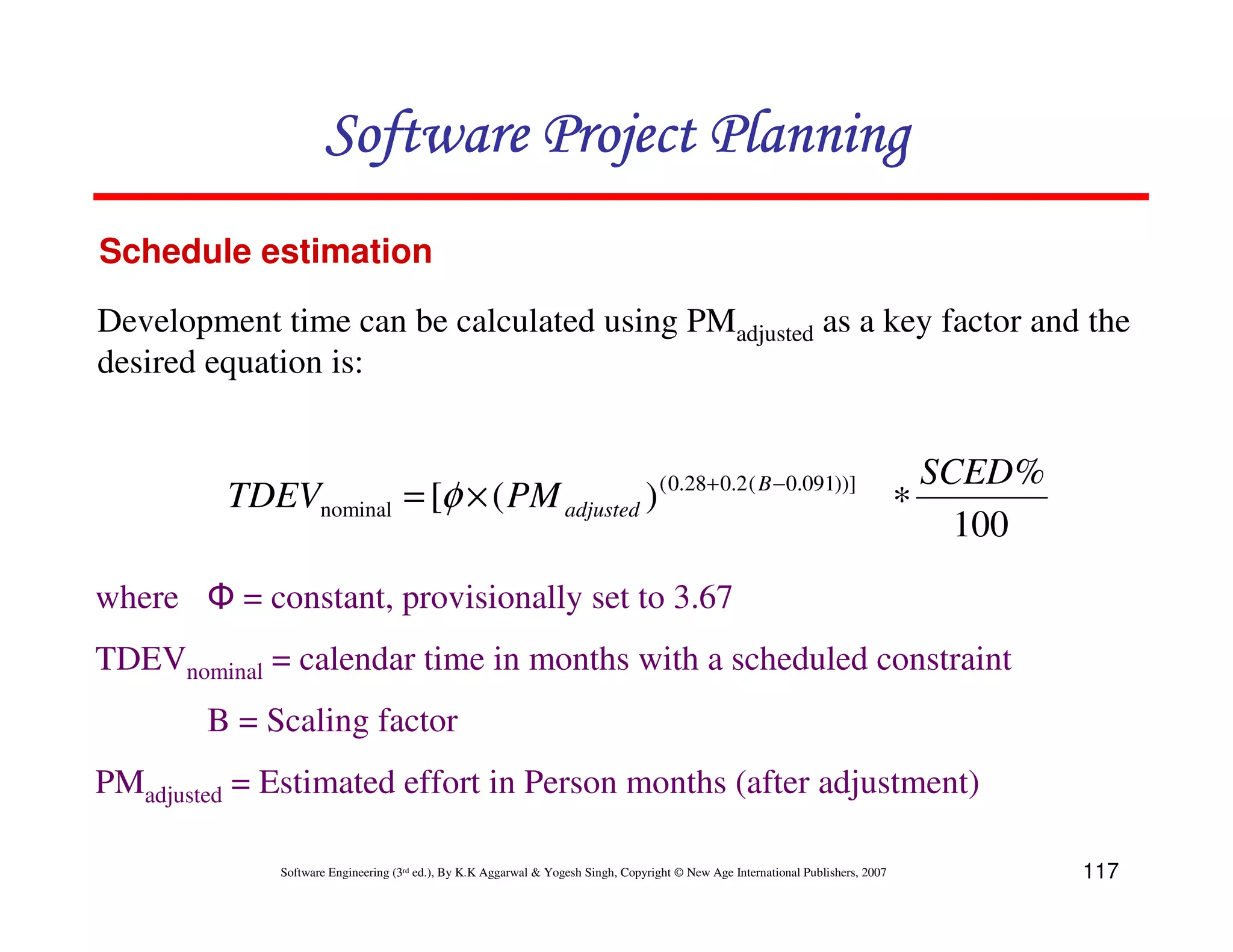 Software Project Planning
Schedule estimation

Development time can be calculated using PMadjusted as a key factor and the
desired equation is:


                                                                                    ( 0.28+ 0.2 ( B − 0.091))]                      SCED %
         TDEVnominal = [φ × ( PM adjusted )                                                                                       ∗
                                                                                                                                      100
where Φ = constant, provisionally set to 3.67
TDEVnominal = calendar time in months with a scheduled constraint
        B = Scaling factor
PMadjusted = Estimated effort in Person months (after adjustment)

             Software Engineering (3rd ed.), By K.K Aggarwal & Yogesh Singh, Copyright © New Age International Publishers, 2007              117
 