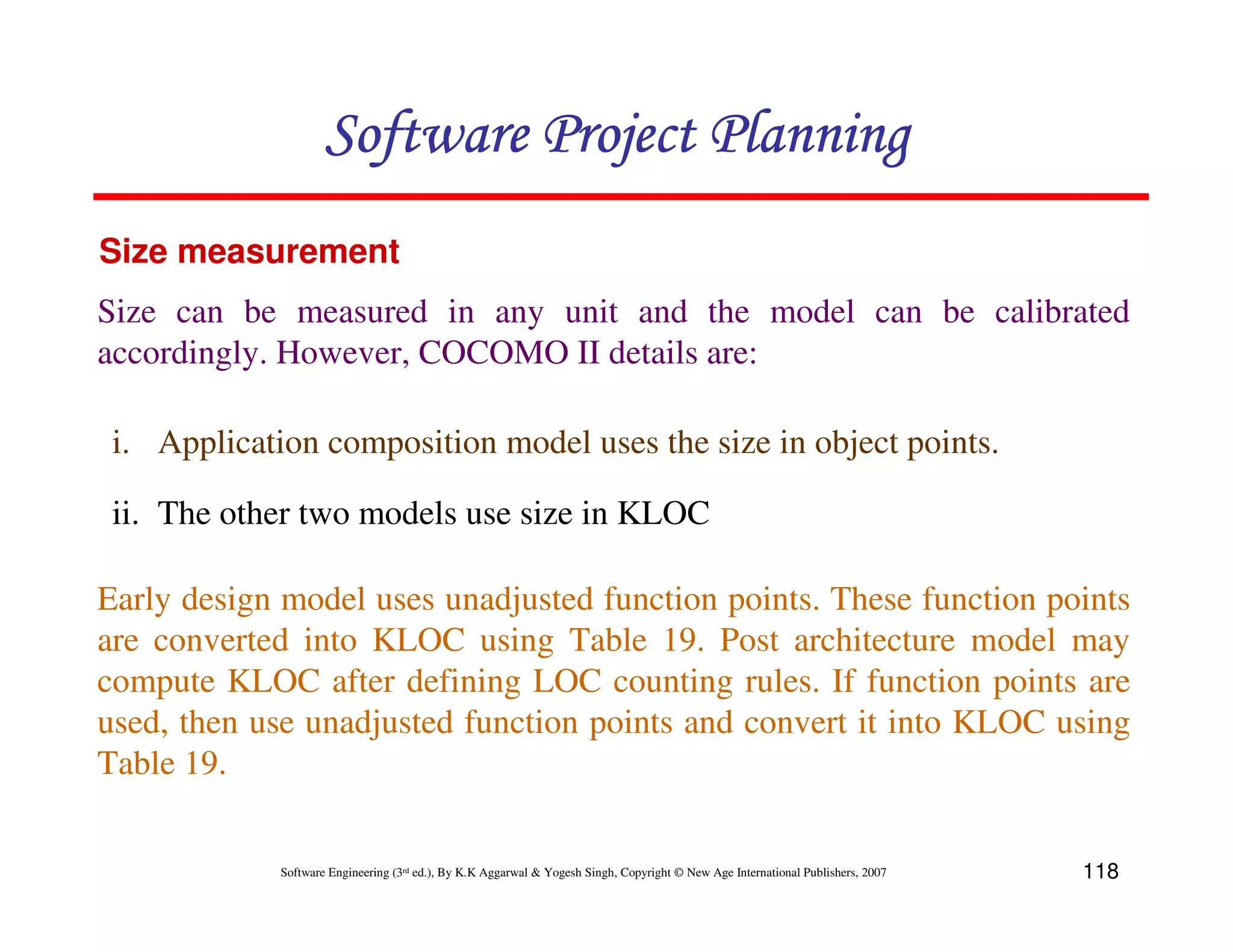 Software Project Planning
Size measurement
Size can be measured in any unit and the model can be calibrated
accordingly. However, COCOMO II details are:

 i. Application composition model uses the size in object points.

 ii. The other two models use size in KLOC

Early design model uses unadjusted function points. These function points
are converted into KLOC using Table 19. Post architecture model may
compute KLOC after defining LOC counting rules. If function points are
used, then use unadjusted function points and convert it into KLOC using
Table 19.

             Software Engineering (3rd ed.), By K.K Aggarwal & Yogesh Singh, Copyright © New Age International Publishers, 2007   118
 