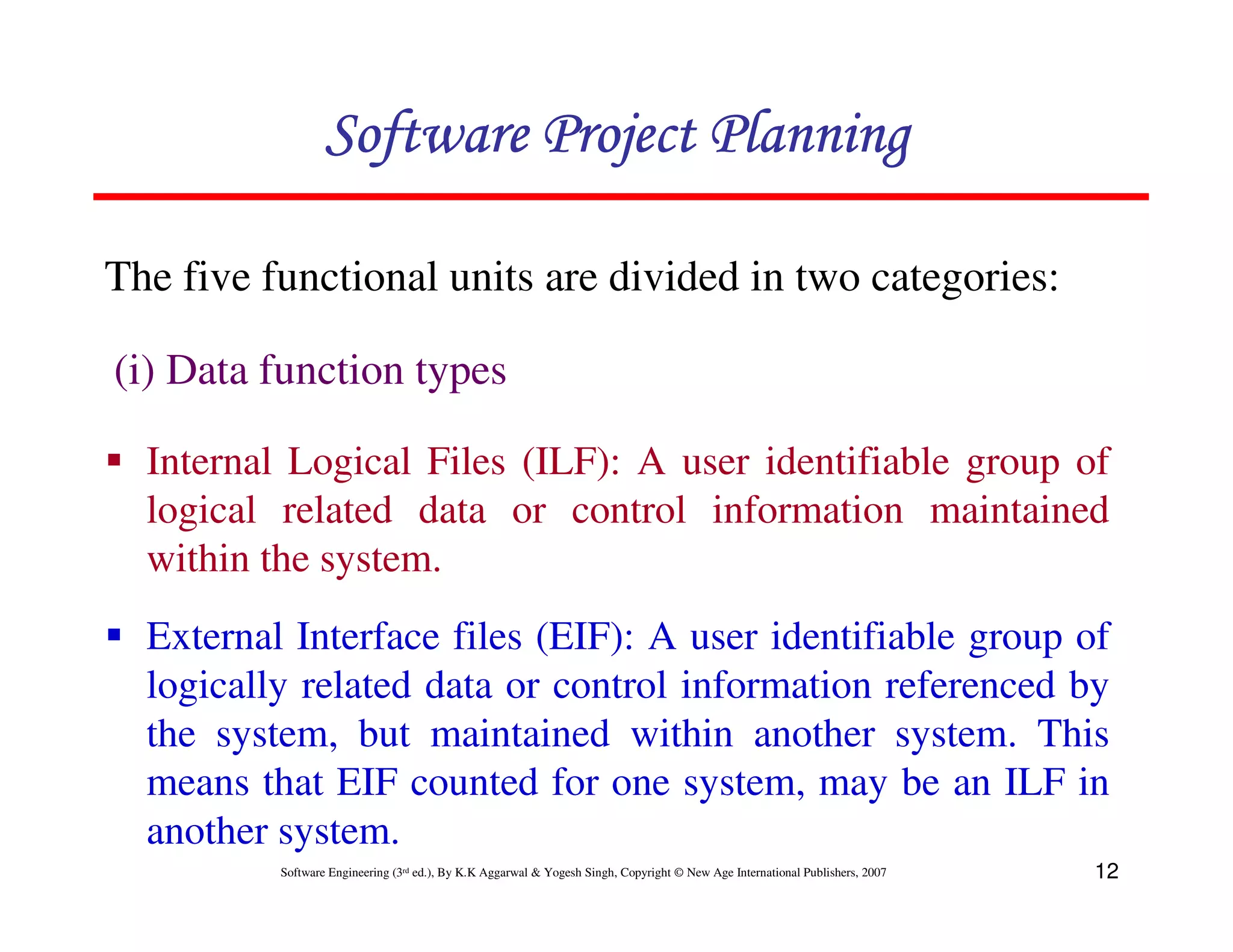 Software Project Planning

The five functional units are divided in two categories:

(i) Data function types

  Internal Logical Files (ILF): A user identifiable group of
  logical related data or control information maintained
  within the system.
  External Interface files (EIF): A user identifiable group of
  logically related data or control information referenced by
  the system, but maintained within another system. This
  means that EIF counted for one system, may be an ILF in
  another system.
          Software Engineering (3rd ed.), By K.K Aggarwal & Yogesh Singh, Copyright © New Age International Publishers, 2007   12
 