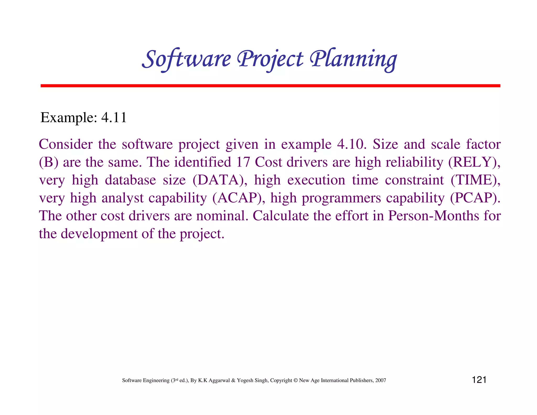 Software Project Planning

Example: 4.11
Consider the software project given in example 4.10. Size and scale factor
(B) are the same. The identified 17 Cost drivers are high reliability (RELY),
very high database size (DATA), high execution time constraint (TIME),
very high analyst capability (ACAP), high programmers capability (PCAP).
The other cost drivers are nominal. Calculate the effort in Person-Months for
the development of the project.




             Software Engineering (3rd ed.), By K.K Aggarwal & Yogesh Singh, Copyright © New Age International Publishers, 2007   121
 