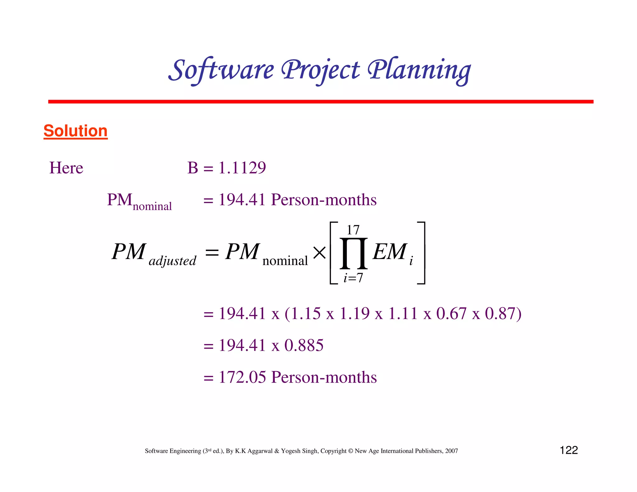Software Project Planning
Solution

Here                          B = 1.1129
       PMnominal                    = 194.41 Person-months

                                                     17    
           PM adjusted               = PM nominal × ∏ EM i 
                                                     i =7  
                                    = 194.41 x (1.15 x 1.19 x 1.11 x 0.67 x 0.87)
                                    = 194.41 x 0.885
                                    = 172.05 Person-months


               Software Engineering (3rd ed.), By K.K Aggarwal & Yogesh Singh, Copyright © New Age International Publishers, 2007   122
 