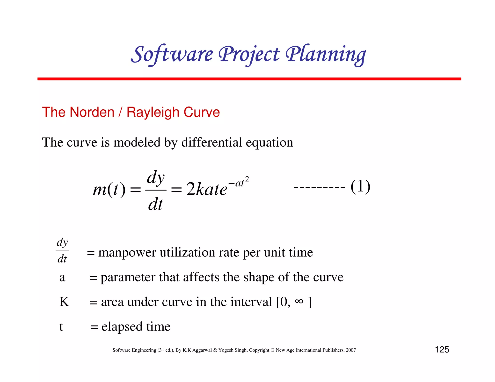 Software Project Planning

The Norden / Rayleigh Curve

The curve is modeled by differential equation

                 dy         − at 2                                                              --------- (1)
         m(t ) =    = 2kate
                 dt
  dy
  dt    = manpower utilization rate per unit time
   a    = parameter that affects the shape of the curve
   K    = area under curve in the interval [0, ∞ ]
   t    = elapsed time
            Software Engineering (3rd ed.), By K.K Aggarwal & Yogesh Singh, Copyright © New Age International Publishers, 2007   125
 