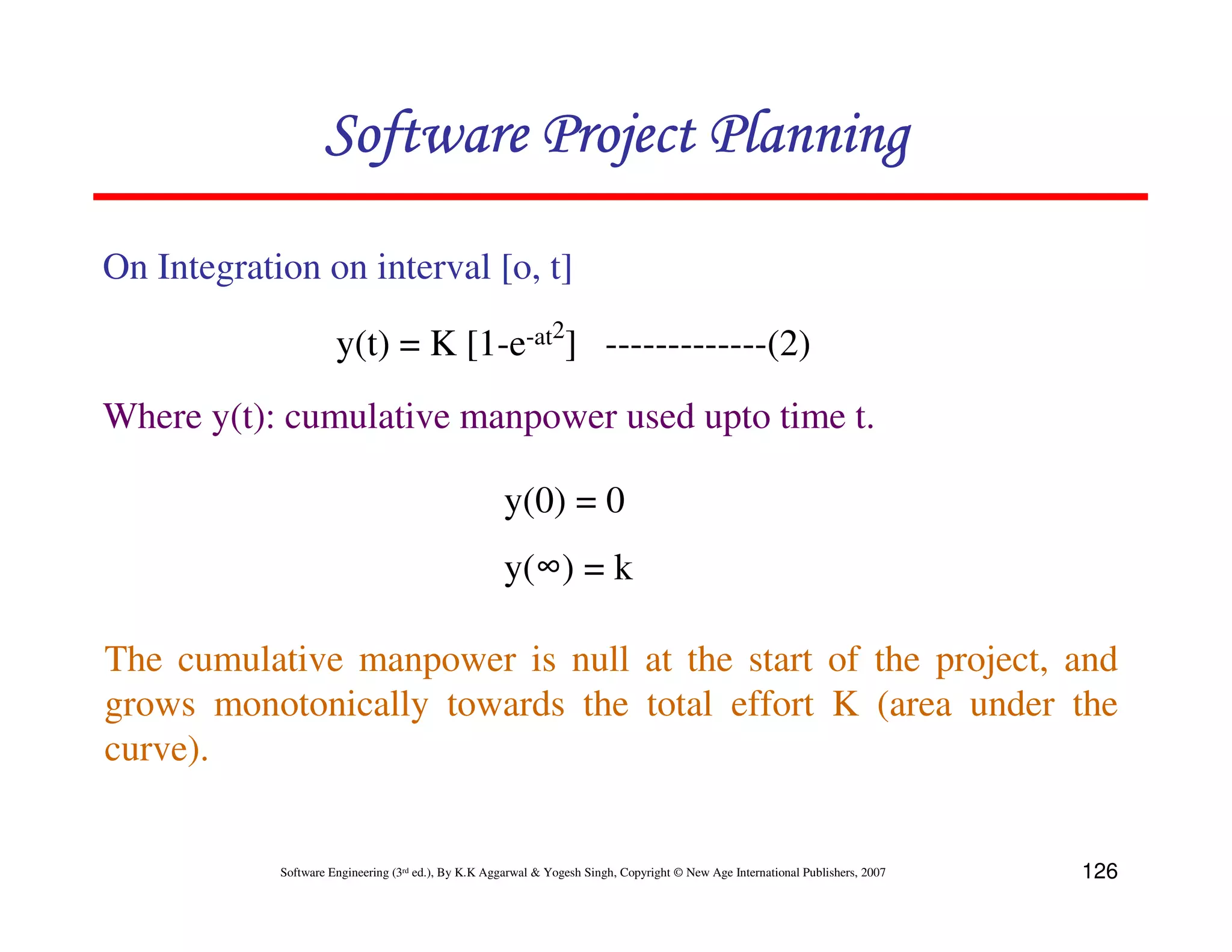 Software Project Planning

On Integration on interval [o, t]

                      y(t) = K [1-e-at2] -------------(2)
Where y(t): cumulative manpower used upto time t.

                                                      y(0) = 0
                                                      y(∞) = k

The cumulative manpower is null at the start of the project, and
grows monotonically towards the total effort K (area under the
curve).


            Software Engineering (3rd ed.), By K.K Aggarwal & Yogesh Singh, Copyright © New Age International Publishers, 2007   126
 