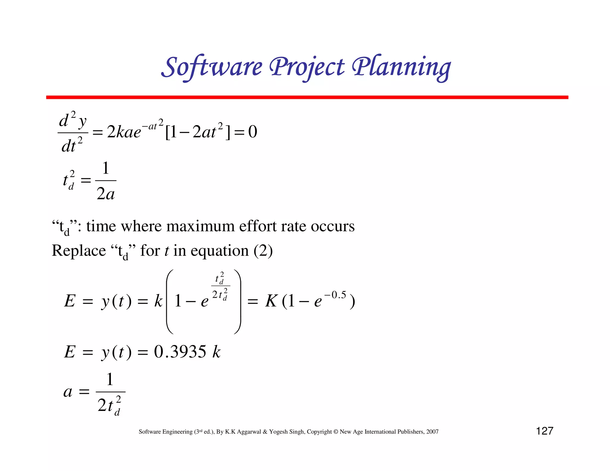 Software Project Planning
 d2y        − at 2
      = 2kae [1 − 2at 2 ] = 0
 dt 2
  2    1
 td =
      2a
“td”: time where maximum effort rate occurs
Replace “td” for t in equation (2)
                                                 
                                            2
                                           td

 E = y (t ) = k   1 − e 2 t d2                    = K (1 − e − 0 .5 )
                                                 
                                                 
 E = y ( t ) = 0 . 3935 k
        1
 a=       2
       2t d
              Software Engineering (3rd ed.), By K.K Aggarwal & Yogesh Singh, Copyright © New Age International Publishers, 2007   127
 