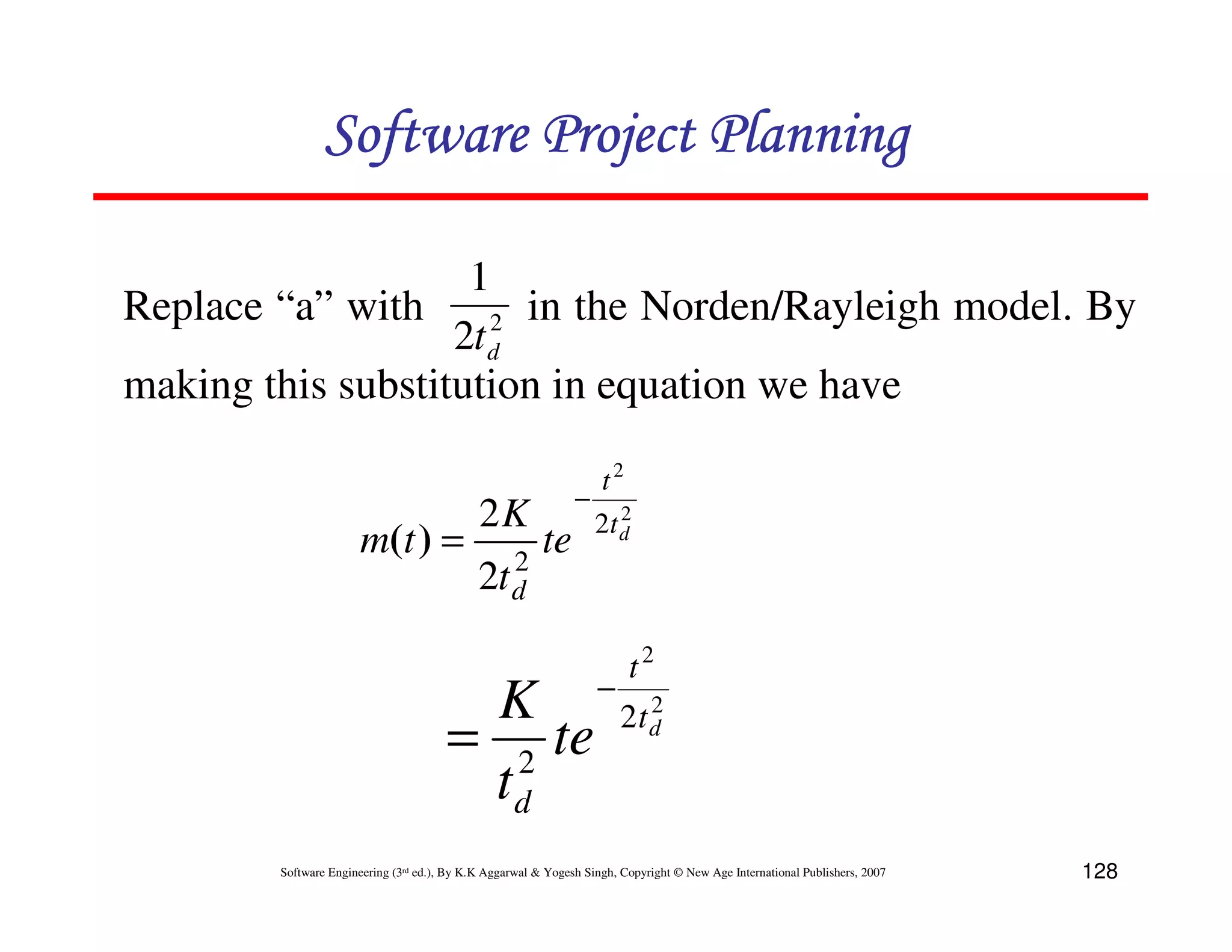 Software Project Planning

                    1
Replace “a” with      2 in the Norden/Rayleigh model. By
                   2t d
making this substitution in equation we have

                                                                    t2
                                                               −
                                             2K                       2
                                                                   2t d
                       m(t ) =                  2
                                                         te
                                             2t d

                                                                         t2
                                        K − 2td2
                                       = 2 te
                                        td
        Software Engineering (3rd ed.), By K.K Aggarwal & Yogesh Singh, Copyright © New Age International Publishers, 2007   128
 