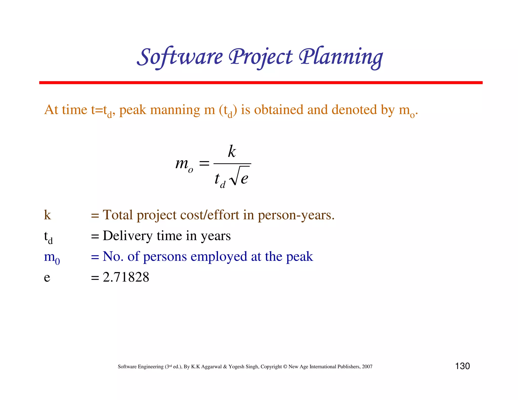 Software Project Planning
At time t=td, peak manning m (td) is obtained and denoted by mo.

                                                             k
                                     mo =
                                                       td e
k       = Total project cost/effort in person-years.
td      = Delivery time in years
m0      = No. of persons employed at the peak
e       = 2.71828




            Software Engineering (3rd ed.), By K.K Aggarwal & Yogesh Singh, Copyright © New Age International Publishers, 2007   130
 
