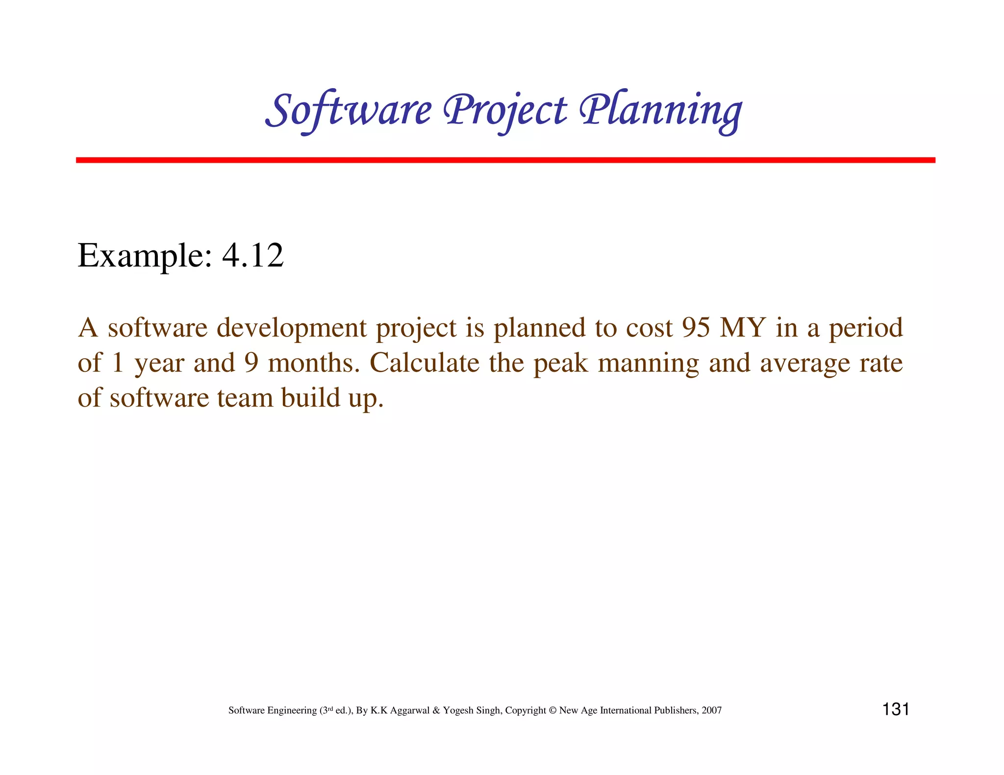 Software Project Planning

Example: 4.12
A software development project is planned to cost 95 MY in a period
of 1 year and 9 months. Calculate the peak manning and average rate
of software team build up.




            Software Engineering (3rd ed.), By K.K Aggarwal & Yogesh Singh, Copyright © New Age International Publishers, 2007   131
 