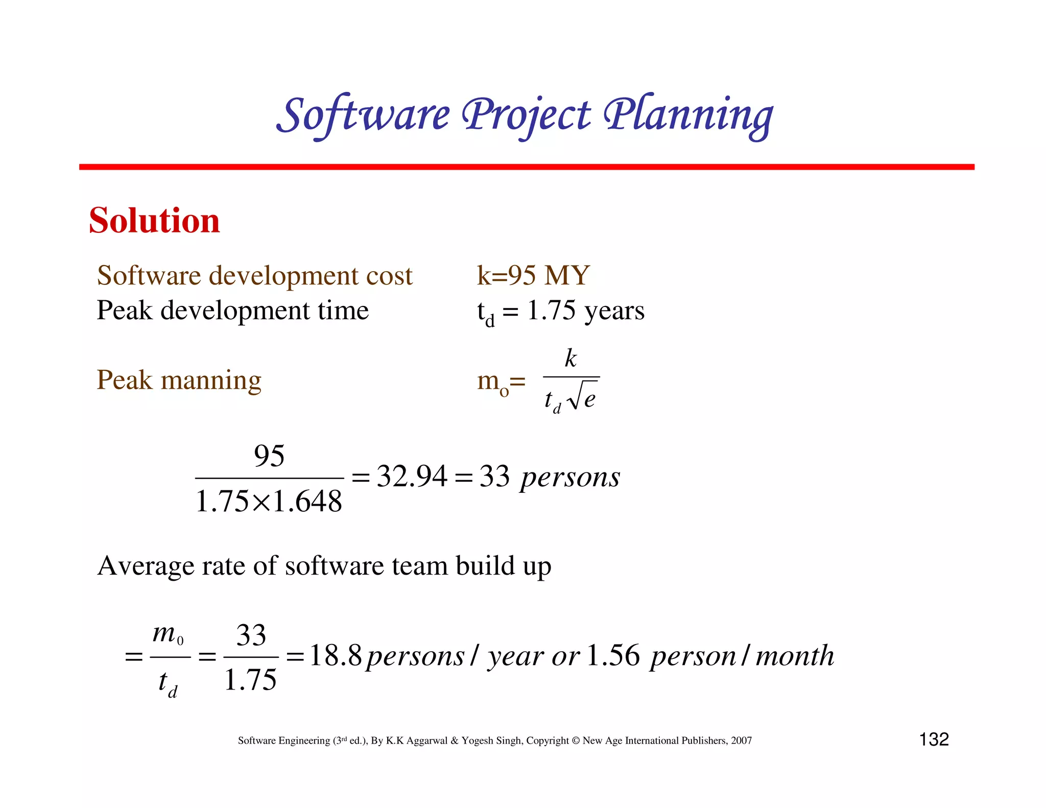 Software Project Planning
Solution
Software development cost                                           k=95 MY
Peak development time                                               td = 1.75 years
                                                                                        k
Peak manning                                                        mo=
                                                                                   td e

                95
                        = 32.94 = 33 persons
           1.75 × 1.648
Average rate of software team build up

      m0        33
  =        =        = 18.8 persons / year or 1.56 person / month
      td       1.75
                Software Engineering (3rd ed.), By K.K Aggarwal & Yogesh Singh, Copyright © New Age International Publishers, 2007   132
 