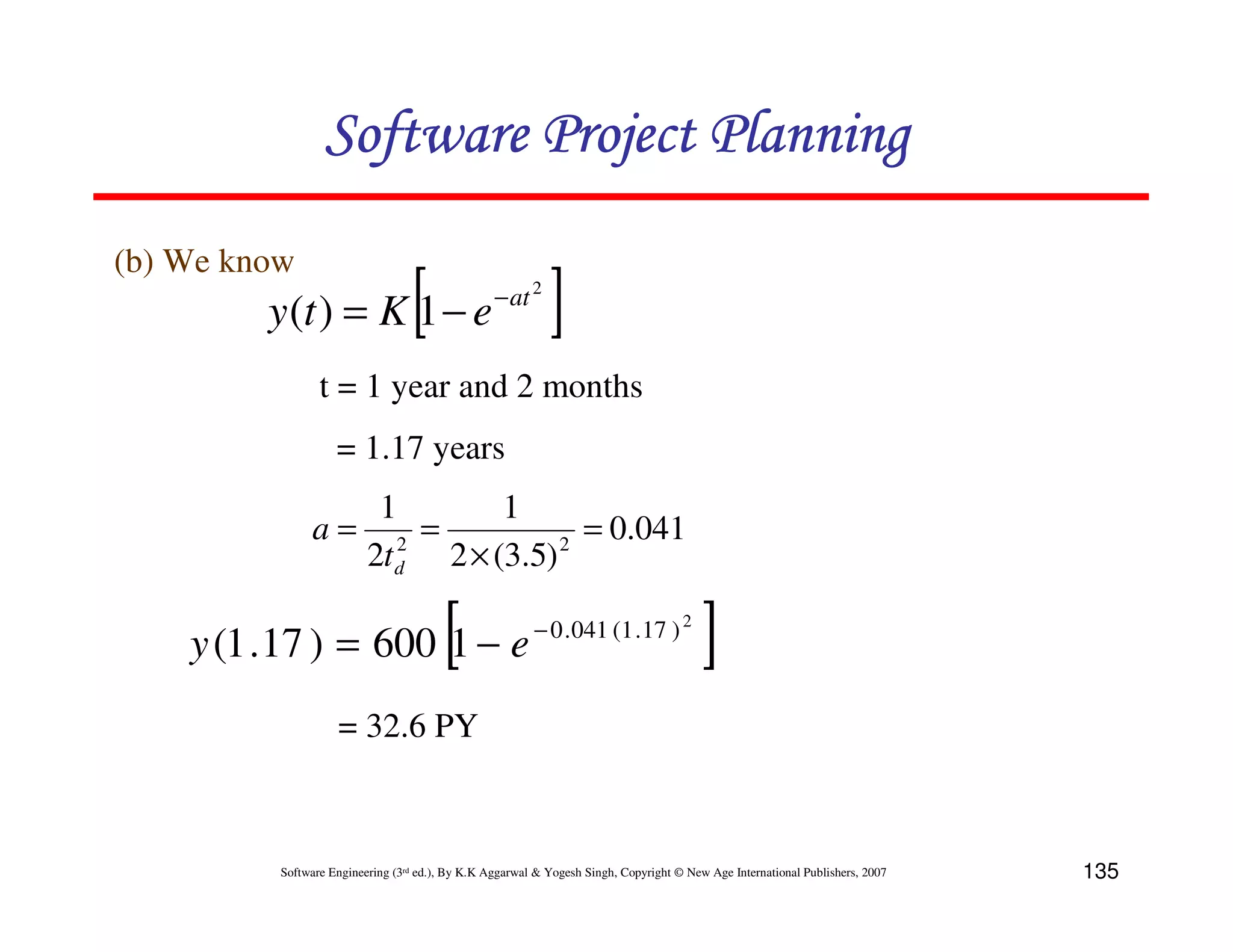 Software Project Planning
(b) We know
         y (t ) = K 1 − e         [               − at 2
                                                            ]
                 t = 1 year and 2 months
                    = 1.17 years
                           1        1
               a=            2
                               =         2
                                           = 0.041
                          2t d 2 × (3.5)

    y (1 .17 ) = 600 1 − e              [                − 0 . 041 (1 . 17 ) 2
                                                                                         ]
                    = 32.6 PY



          Software Engineering (3rd ed.), By K.K Aggarwal & Yogesh Singh, Copyright © New Age International Publishers, 2007   135
 