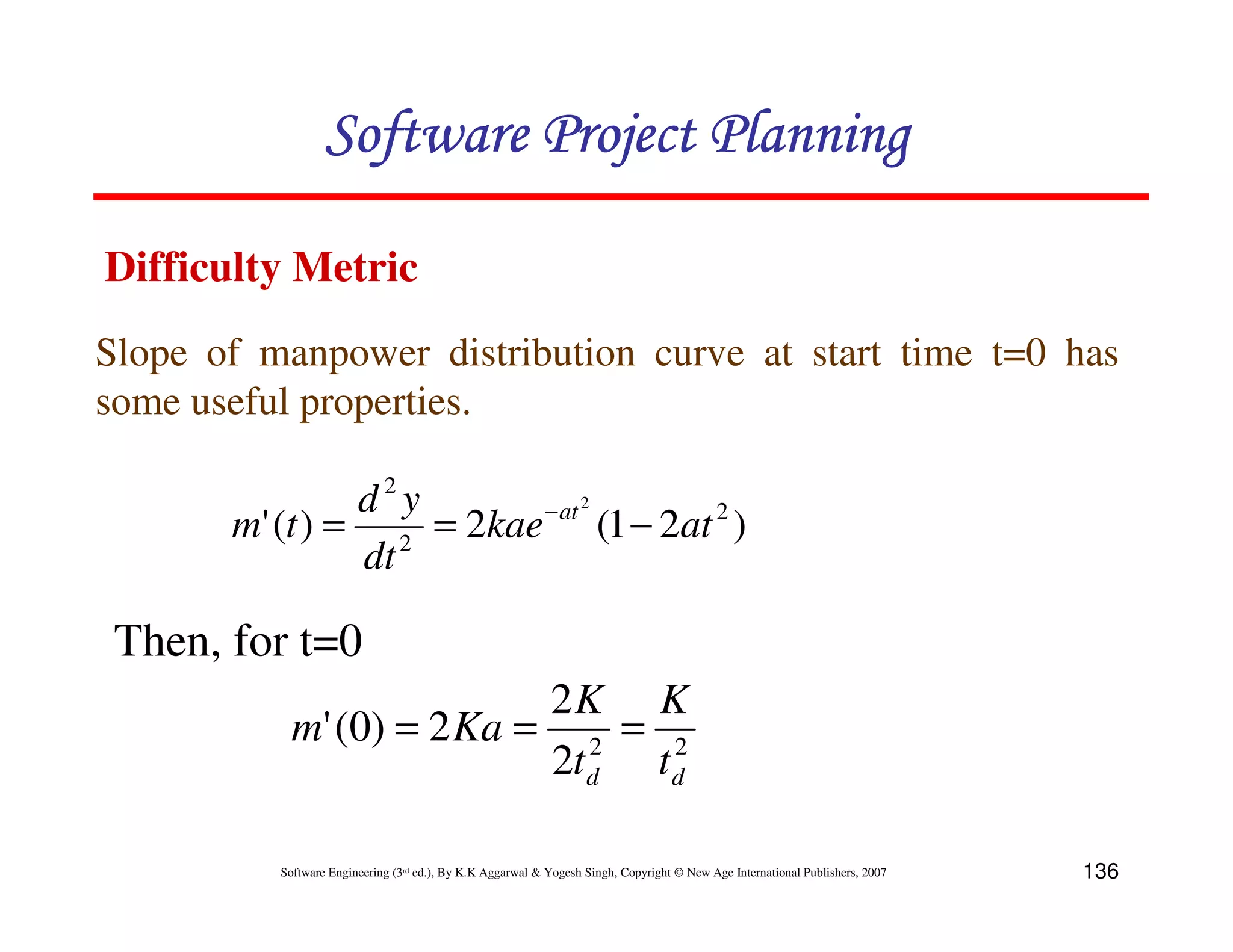 Software Project Planning

Difficulty Metric
Slope of manpower distribution curve at start time t=0 has
some useful properties.

                d2y      − at 2
       m' (t ) = 2 = 2kae (1 − 2at 2 )
                dt

 Then, for t=0
                           2K K
            m' (0) = 2 Ka = 2 = 2
                           2t d t d

          Software Engineering (3rd ed.), By K.K Aggarwal & Yogesh Singh, Copyright © New Age International Publishers, 2007   136
 