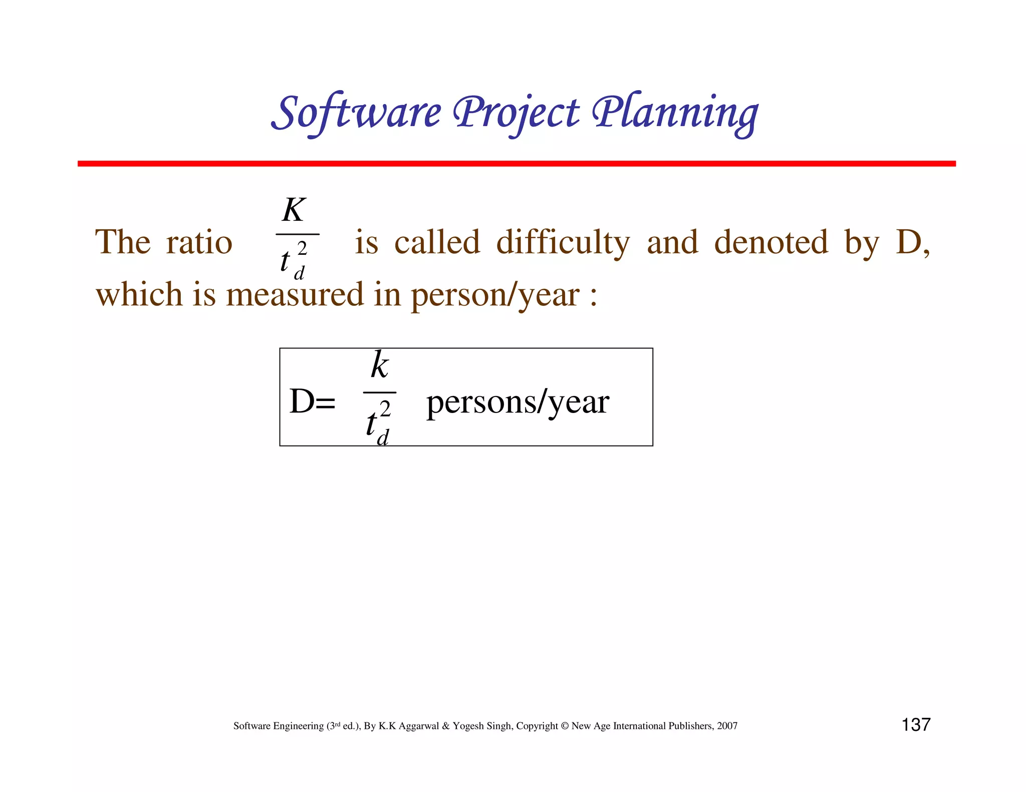 Software Project Planning
            K
The ratio t 2 is called difficulty and denoted by D,
             d
which is measured in person/year :
                       k
                    D= 2 persons/year
                       td




        Software Engineering (3rd ed.), By K.K Aggarwal & Yogesh Singh, Copyright © New Age International Publishers, 2007   137
 