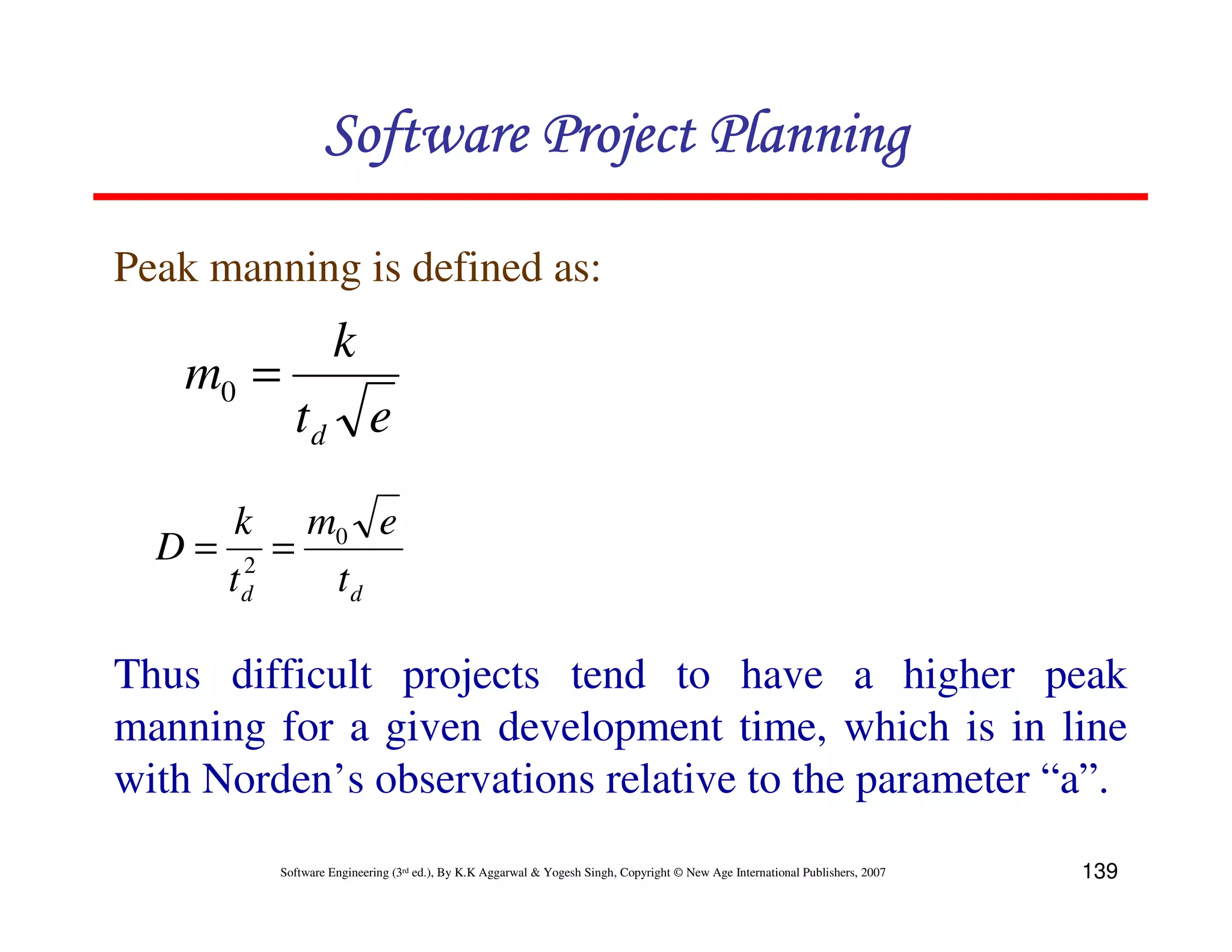 Software Project Planning

Peak manning is defined as:
                  k
   m0 =
           td e

     k m0 e
  D= 2 =
    td   td

Thus difficult projects tend to have a higher peak
manning for a given development time, which is in line
with Norden’s observations relative to the parameter “a”.
         Software Engineering (3rd ed.), By K.K Aggarwal & Yogesh Singh, Copyright © New Age International Publishers, 2007   139
 