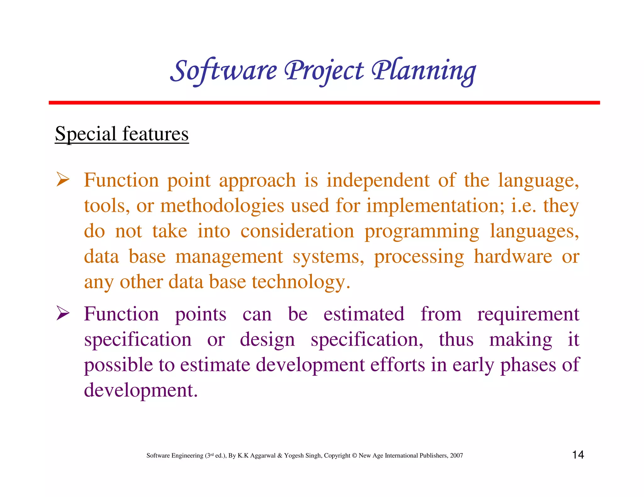 Software Project Planning
Special features

   Function point approach is independent of the language,
   tools, or methodologies used for implementation; i.e. they
   do not take into consideration programming languages,
   data base management systems, processing hardware or
   any other data base technology.
   Function points can be estimated from requirement
   specification or design specification, thus making it
   possible to estimate development efforts in early phases of
   development.

          Software Engineering (3rd ed.), By K.K Aggarwal & Yogesh Singh, Copyright © New Age International Publishers, 2007   14
 