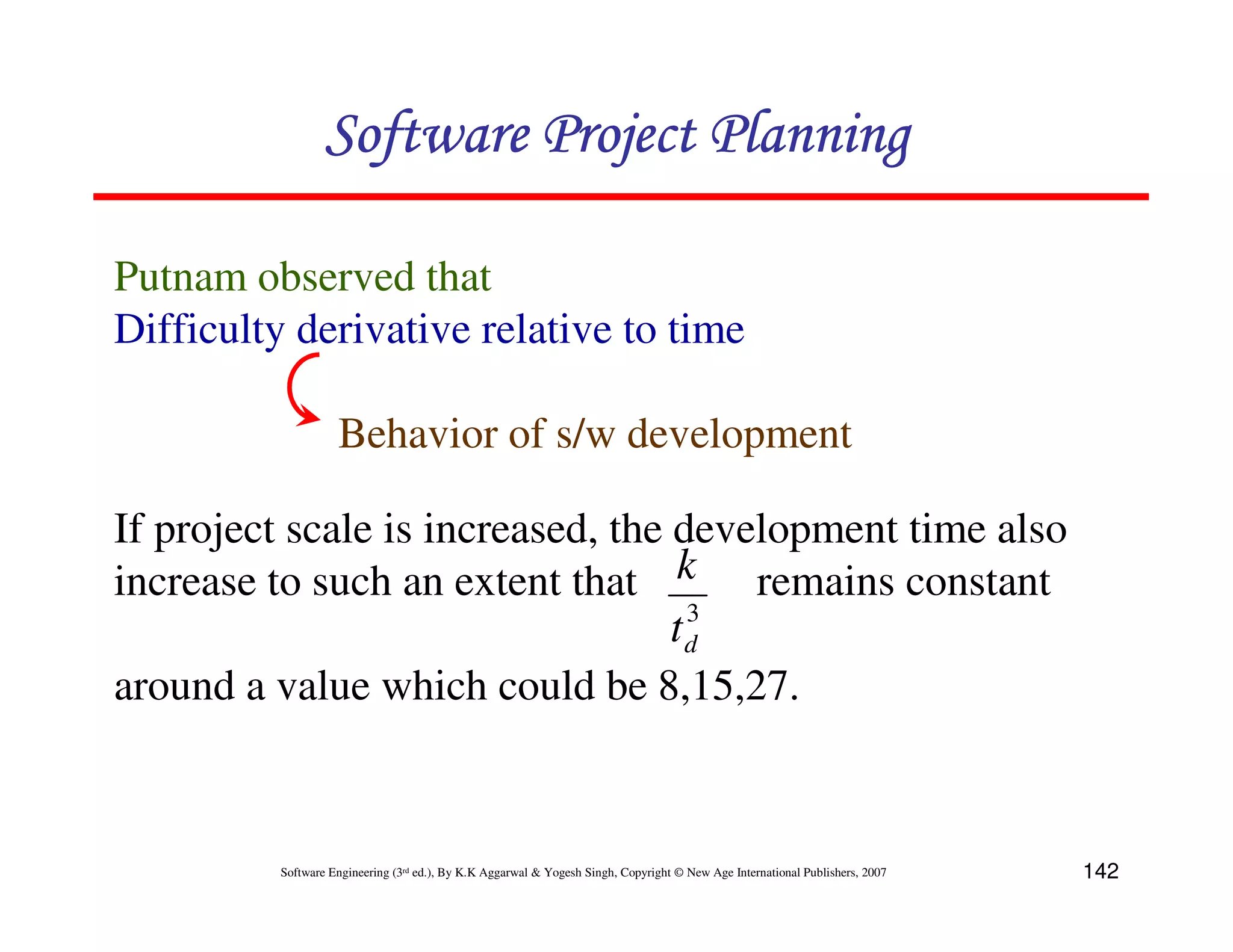 Software Project Planning

Putnam observed that
Difficulty derivative relative to time

                    Behavior of s/w development

If project scale is increased, the development time also
increase to such an extent that k remains constant
                                    3
                                   td
around a value which could be 8,15,27.



          Software Engineering (3rd ed.), By K.K Aggarwal & Yogesh Singh, Copyright © New Age International Publishers, 2007   142
 