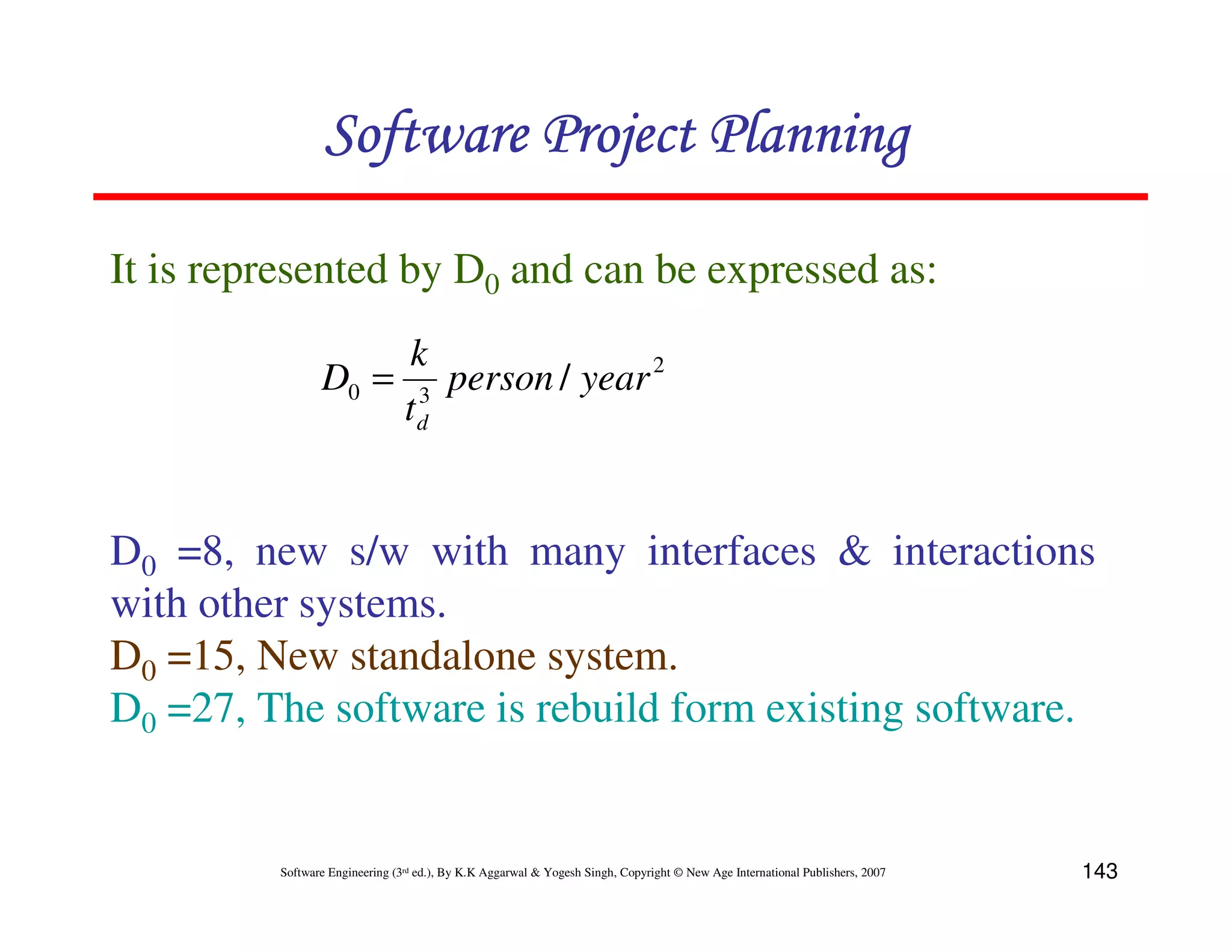 Software Project Planning

It is represented by D0 and can be expressed as:
                     k
                D0 = 3 person / year 2
                    td


D0 =8, new s/w with many interfaces & interactions
with other systems.
D0 =15, New standalone system.
D0 =27, The software is rebuild form existing software.


         Software Engineering (3rd ed.), By K.K Aggarwal & Yogesh Singh, Copyright © New Age International Publishers, 2007   143
 
