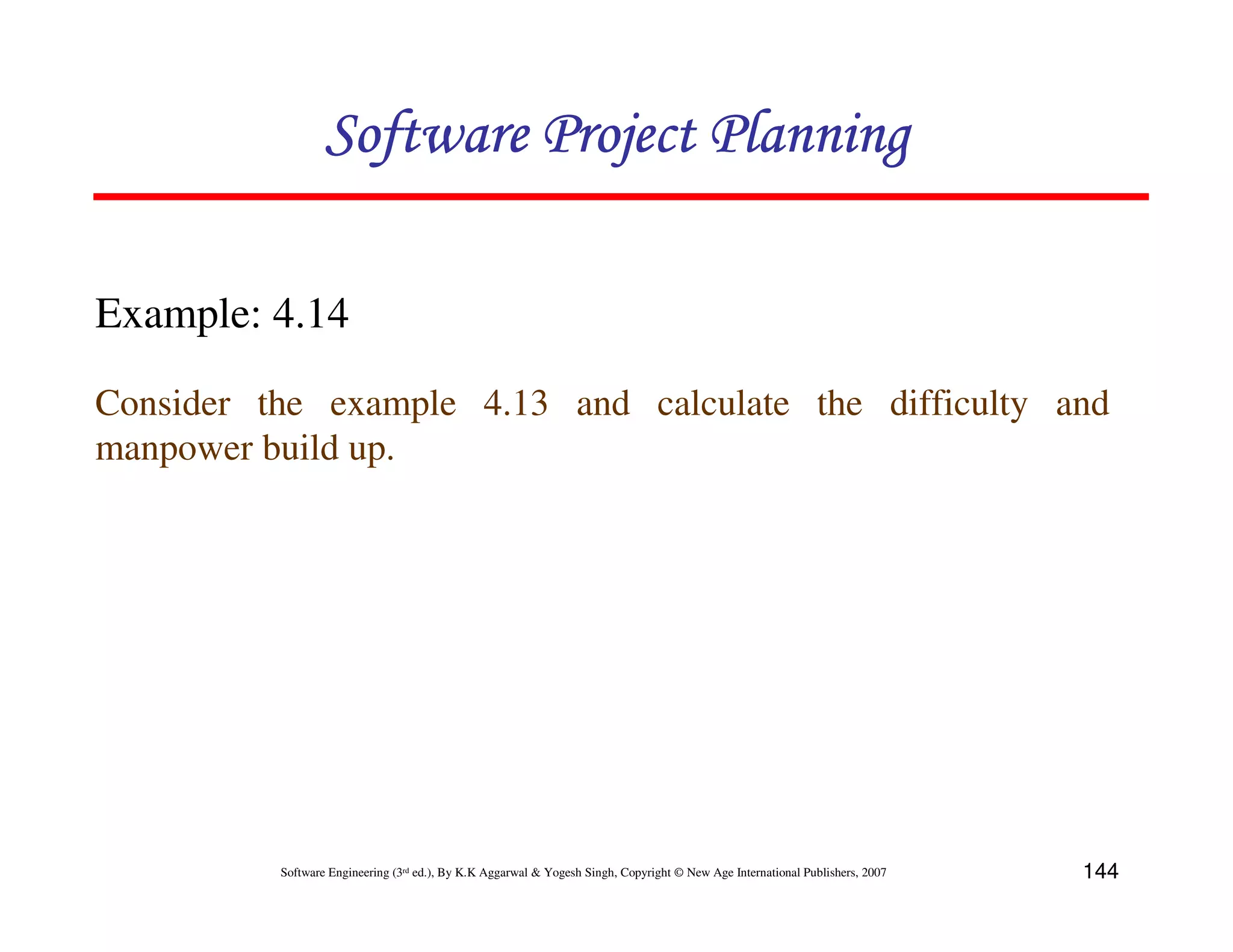 Software Project Planning

Example: 4.14

Consider the example 4.13 and calculate the difficulty and
manpower build up.




          Software Engineering (3rd ed.), By K.K Aggarwal & Yogesh Singh, Copyright © New Age International Publishers, 2007   144
 