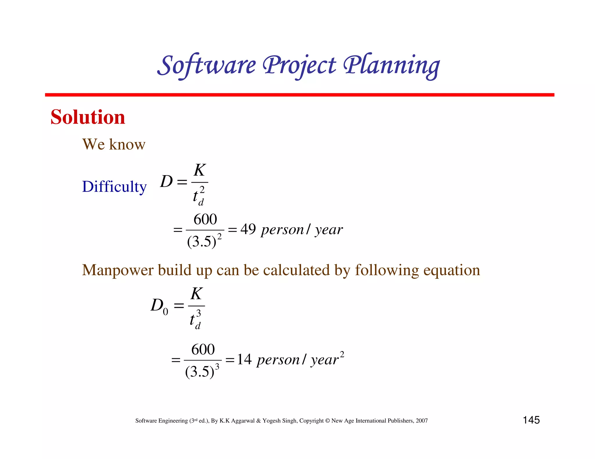 Software Project Planning
Solution
   We know
                 K
   Difficulty D = 2
                 td
                            600
                         =       2
                                   = 49 person / year
                           (3.5)
   Manpower build up can be calculated by following equation
                     K
                D0 = 3
                    td
                               600
                         =           = 14 person / year 2
                              (3.5)3

           Software Engineering (3rd ed.), By K.K Aggarwal & Yogesh Singh, Copyright © New Age International Publishers, 2007   145
 