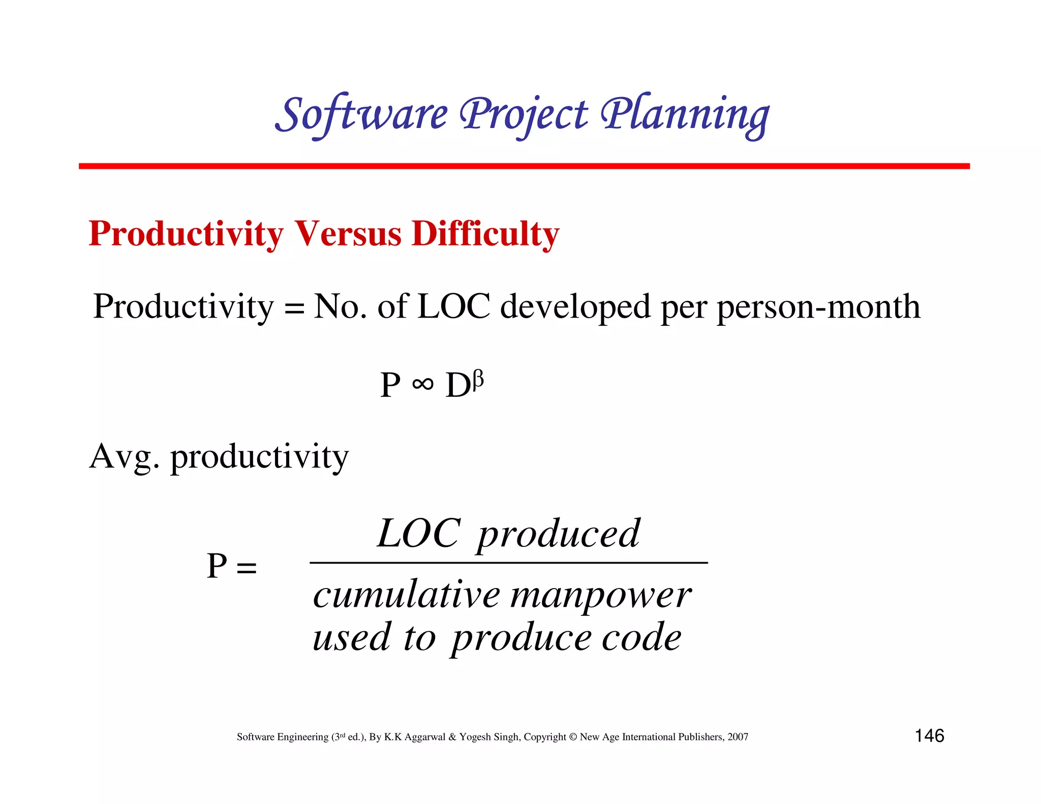 Software Project Planning

Productivity Versus Difficulty
Productivity = No. of LOC developed per person-month

                                        P ∞ Dβ
Avg. productivity

                            LOC produced
       P=
                         cumulative manpower
                         used to produce code

         Software Engineering (3rd ed.), By K.K Aggarwal & Yogesh Singh, Copyright © New Age International Publishers, 2007   146
 