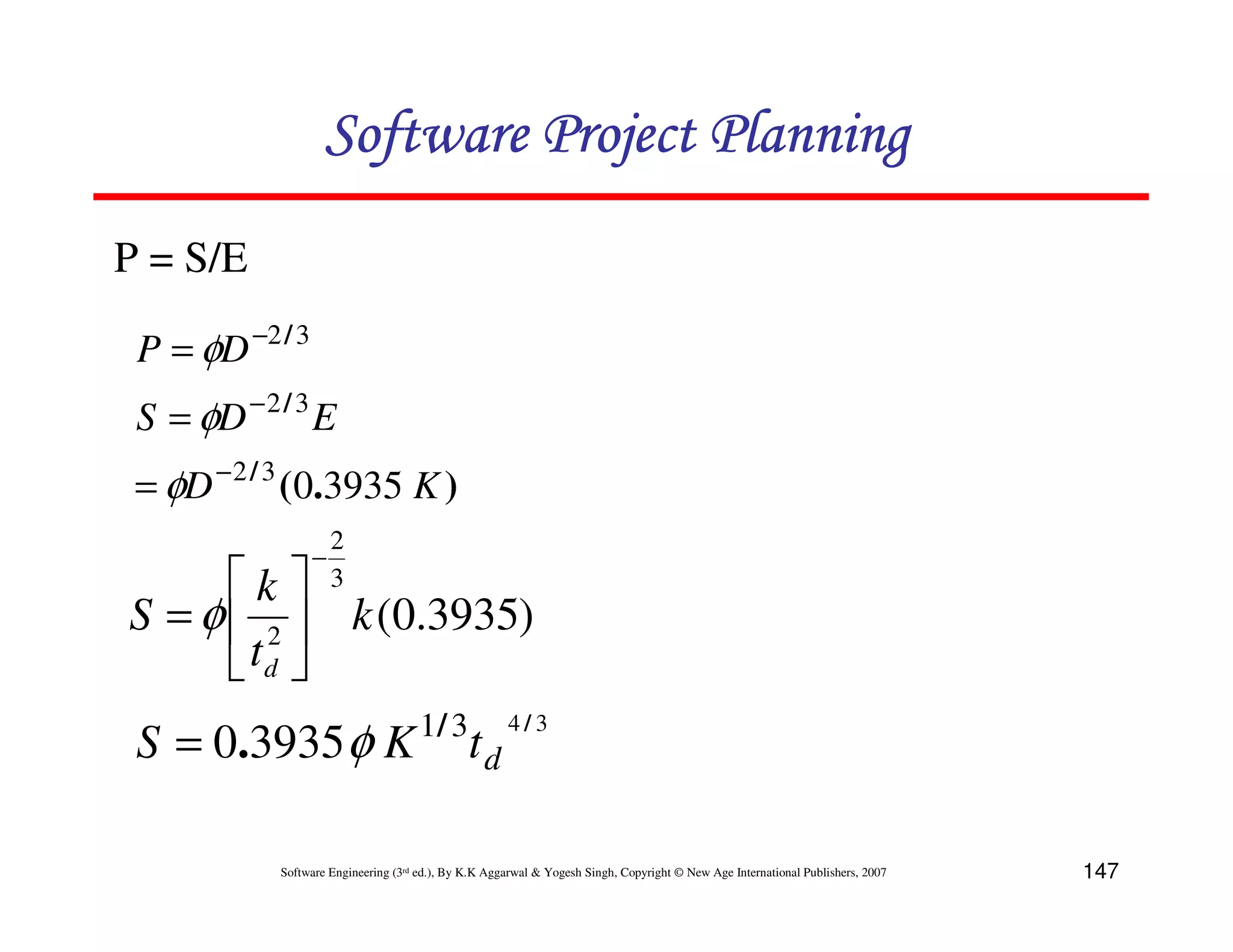Software Project Planning
P = S/E

 P = φD −2 / 3
 S = φD − 2 / 3 E
 = φD − 2 / 3 (0.3935 K )
                     2
                 −
      k            3
S = φ  2  k (0.3935)
       td 
                                      1/ 3            4/3
 S = 0.3935 φ K                                td

            Software Engineering (3rd ed.), By K.K Aggarwal & Yogesh Singh, Copyright © New Age International Publishers, 2007   147
 