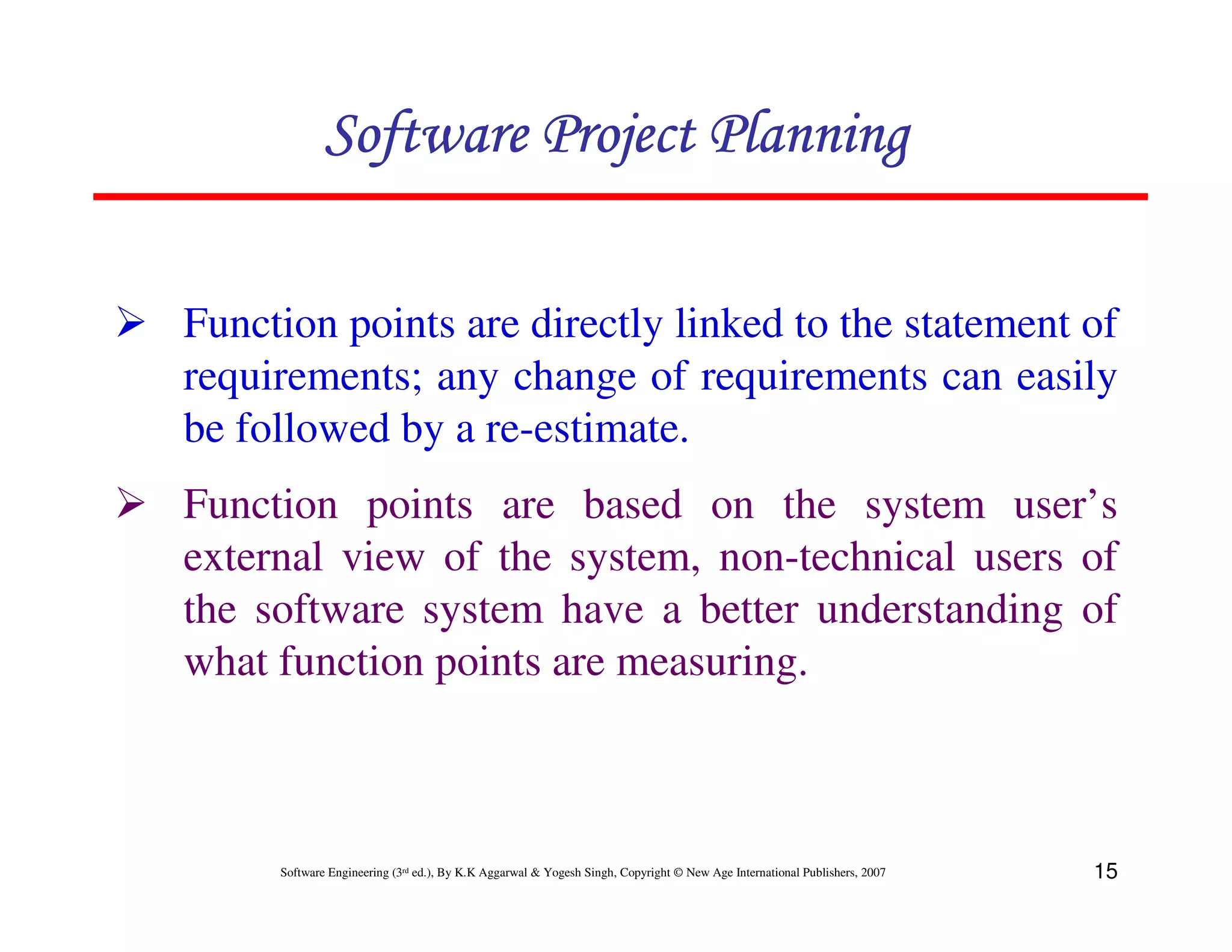 Software Project Planning

Function points are directly linked to the statement of
requirements; any change of requirements can easily
be followed by a re-estimate.
Function points are based on the system user’s
external view of the system, non-technical users of
the software system have a better understanding of
what function points are measuring.



     Software Engineering (3rd ed.), By K.K Aggarwal & Yogesh Singh, Copyright © New Age International Publishers, 2007   15
 