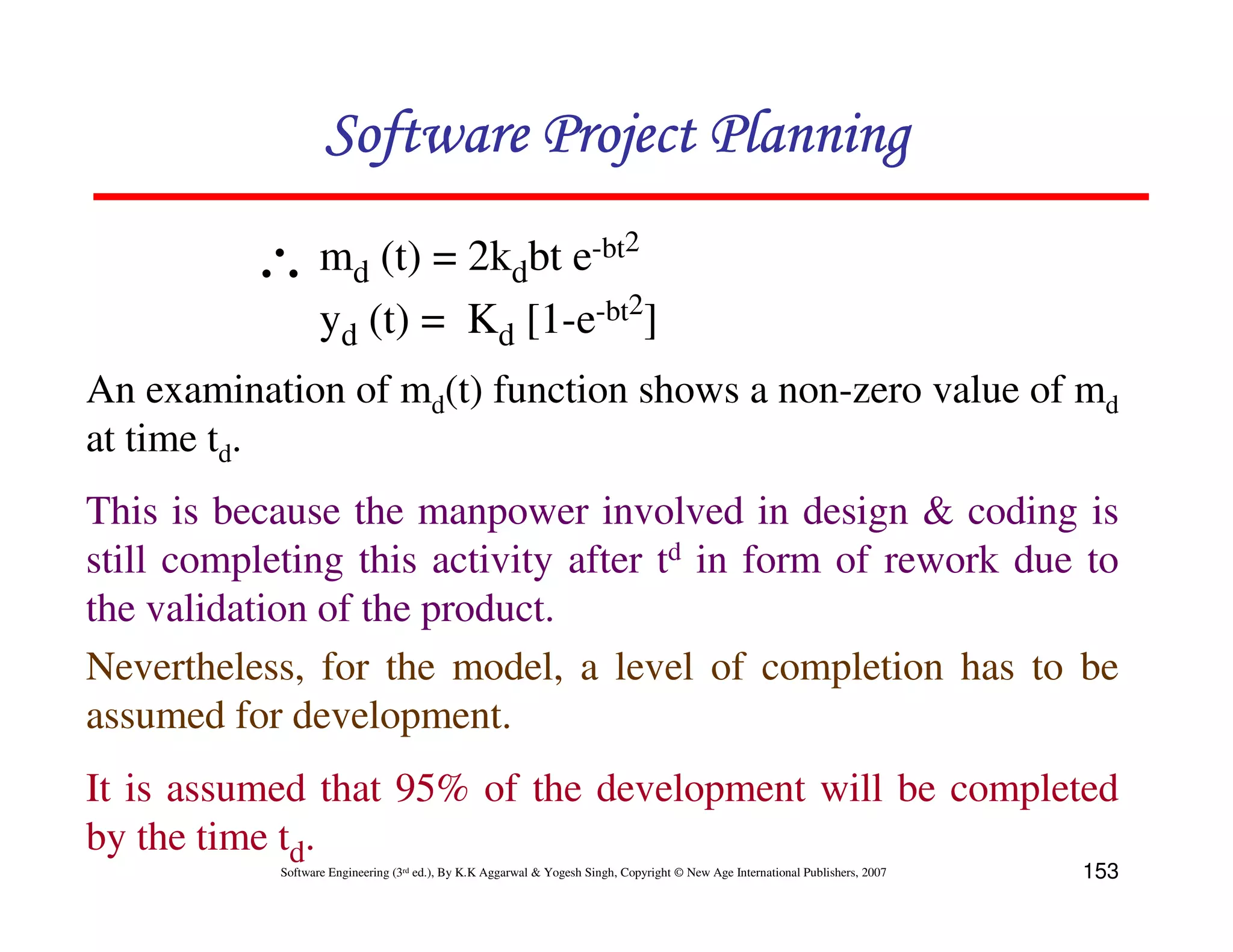 Software Project Planning

          ∴ md (t) = 2kdbt e-bt2
            yd (t) = Kd [1-e-bt2]
An examination of md(t) function shows a non-zero value of md
at time td.
This is because the manpower involved in design & coding is
still completing this activity after td in form of rework due to
the validation of the product.
Nevertheless, for the model, a level of completion has to be
assumed for development.
It is assumed that 95% of the development will be completed
by the time td.
            Software Engineering (3rd ed.), By K.K Aggarwal & Yogesh Singh, Copyright © New Age International Publishers, 2007   153
 