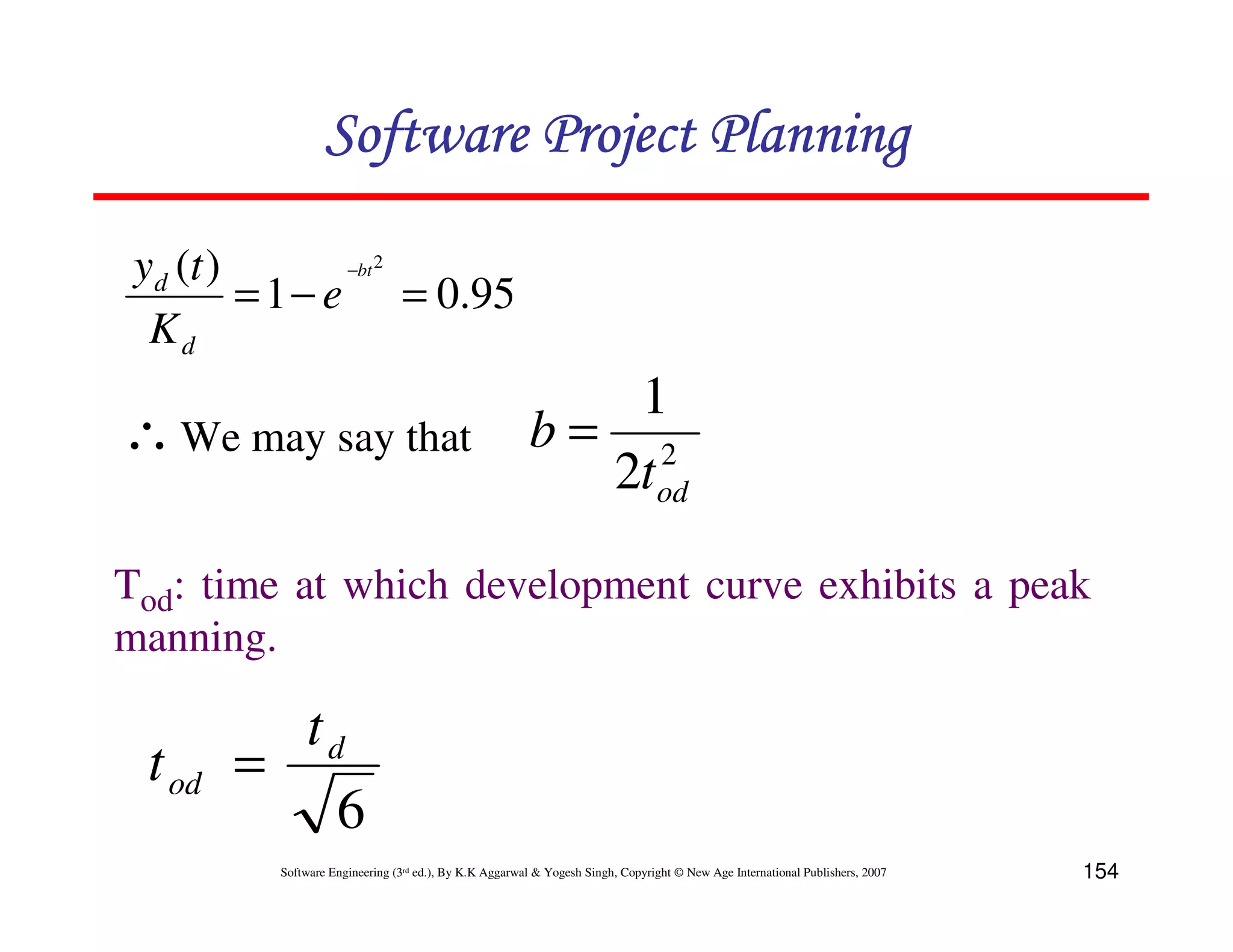 Software Project Planning

 yd (t )        −bt 2
         = 1 − e = 0.95
  Kd
                                                          1
∴ We may say that                                      b= 2
                                                         2tod

Tod: time at which development curve exhibits a peak
manning.

          td
 t od   =
            6
         Software Engineering (3rd ed.), By K.K Aggarwal & Yogesh Singh, Copyright © New Age International Publishers, 2007   154
 