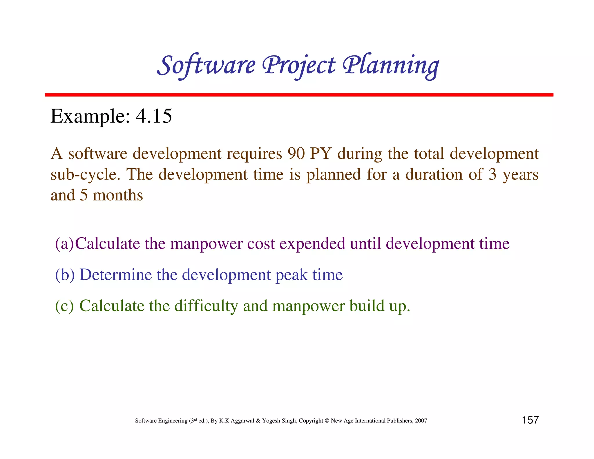 Software Project Planning
Example: 4.15
A software development requires 90 PY during the total development
sub-cycle. The development time is planned for a duration of 3 years
and 5 months

(a)Calculate the manpower cost expended until development time
(b) Determine the development peak time
(c) Calculate the difficulty and manpower build up.




           Software Engineering (3rd ed.), By K.K Aggarwal & Yogesh Singh, Copyright © New Age International Publishers, 2007   157
 