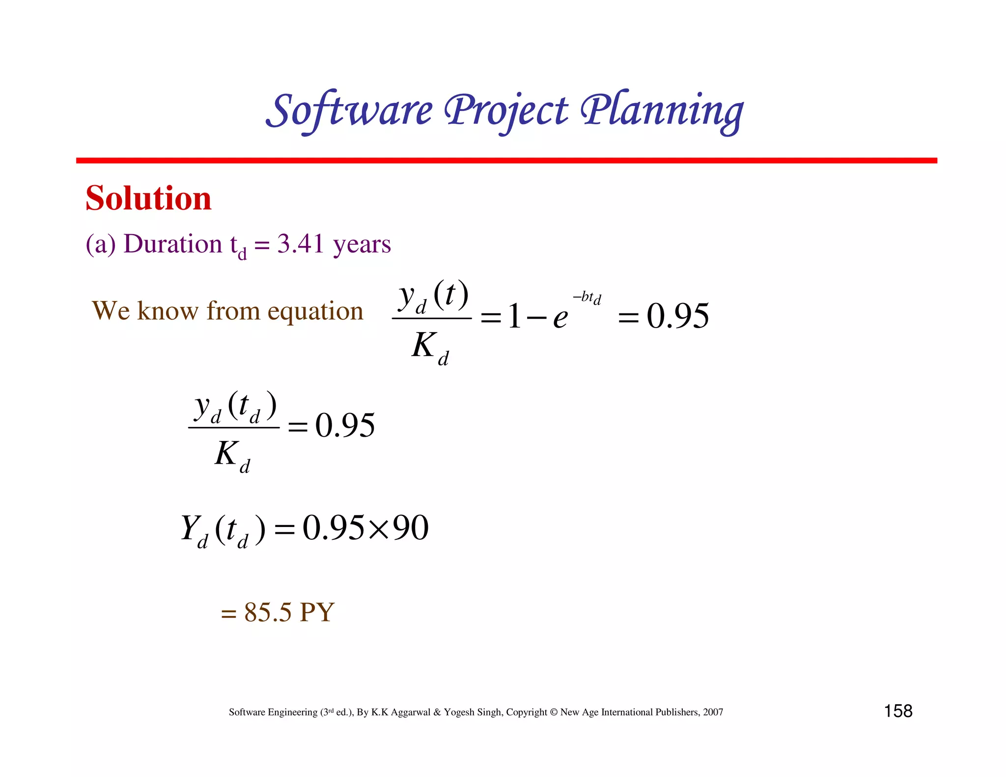 Software Project Planning
Solution
(a) Duration td = 3.41 years
                                                    yd (t )        −btd
We know from equation                                       = 1 − e = 0.95
                                                     Kd
         yd (t d )
                   = 0.95
          Kd

        Yd (t d ) = 0.95 × 90

            = 85.5 PY


             Software Engineering (3rd ed.), By K.K Aggarwal & Yogesh Singh, Copyright © New Age International Publishers, 2007   158
 