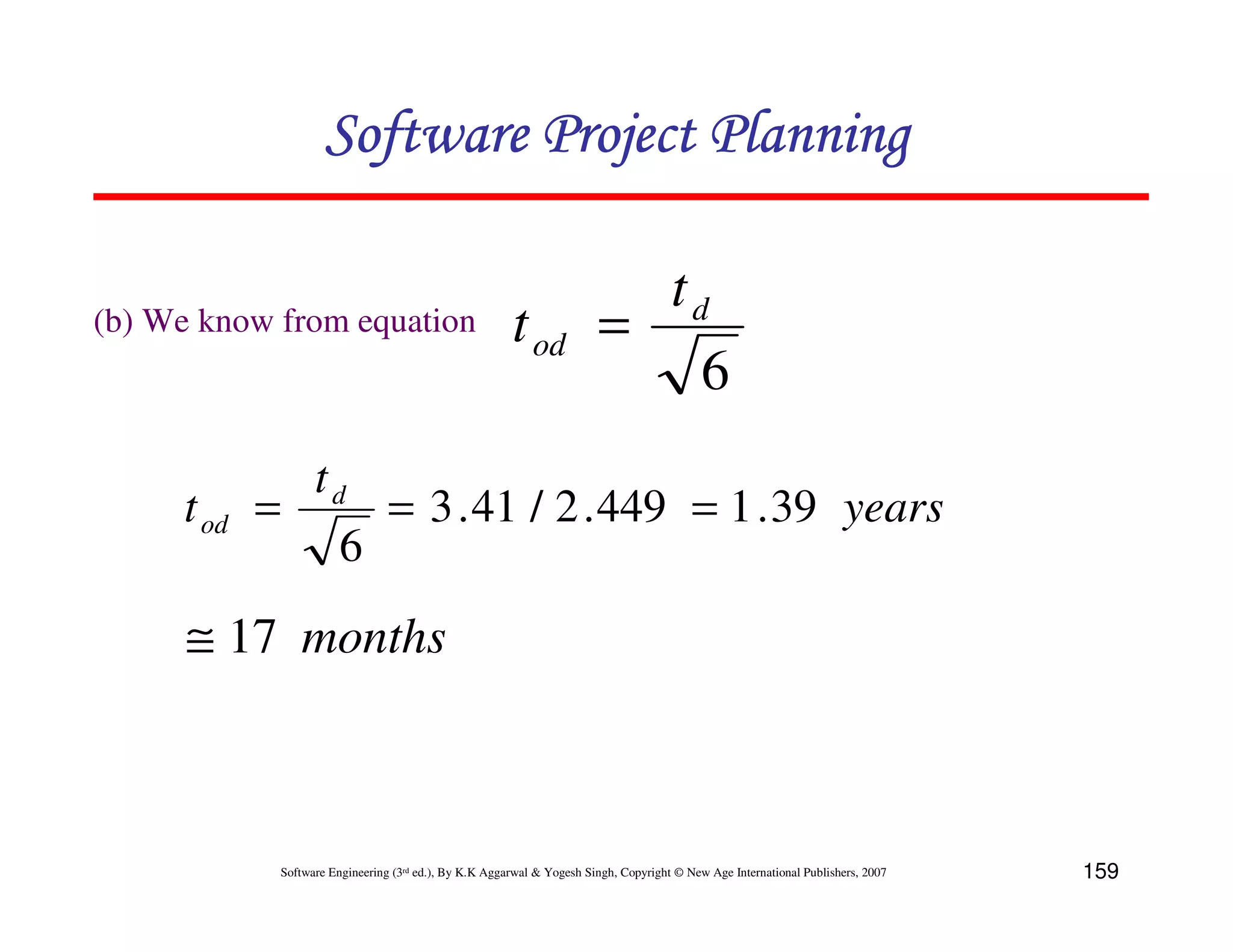 Software Project Planning

                                                                          td
(b) We know from equation                               t od            =
                                                                            6
              td
     t od   =     = 3 . 41 / 2 . 449 = 1 . 39 years
                6
      ≅ 17 months



             Software Engineering (3rd ed.), By K.K Aggarwal & Yogesh Singh, Copyright © New Age International Publishers, 2007   159
 