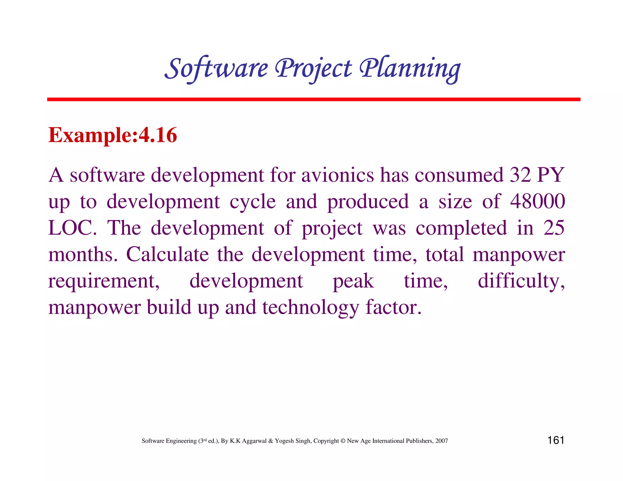 Software Project Planning

Example:4.16
A software development for avionics has consumed 32 PY
up to development cycle and produced a size of 48000
LOC. The development of project was completed in 25
months. Calculate the development time, total manpower
requirement, development peak time, difficulty,
manpower build up and technology factor.




         Software Engineering (3rd ed.), By K.K Aggarwal & Yogesh Singh, Copyright © New Age International Publishers, 2007   161
 