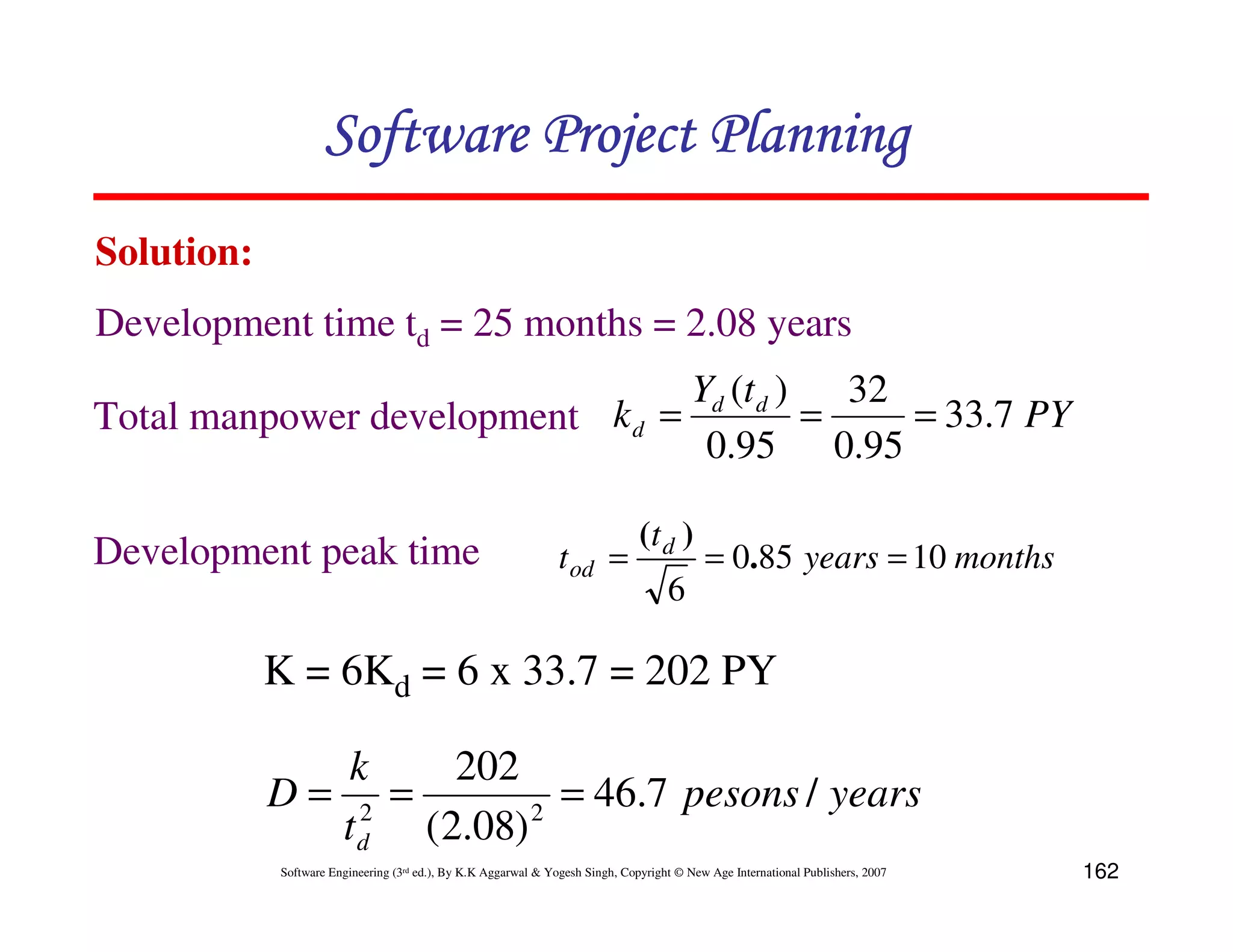 Software Project Planning
Solution:
Development time td = 25 months = 2.08 years
                                 Yd (t d )   32
Total manpower development k d =           =    = 33.7 PY
                                  0.95 0.95

                                                                               (t d )
Development peak time                                           t od =                     = 0.85 years = 10 months
                                                                                    6

            K = 6Kd = 6 x 33.7 = 202 PY

               k    202
            D= 2 =       2
                           = 46.7 pesons / years
              t d (2.08)
            Software Engineering (3rd ed.), By K.K Aggarwal & Yogesh Singh, Copyright © New Age International Publishers, 2007   162
 