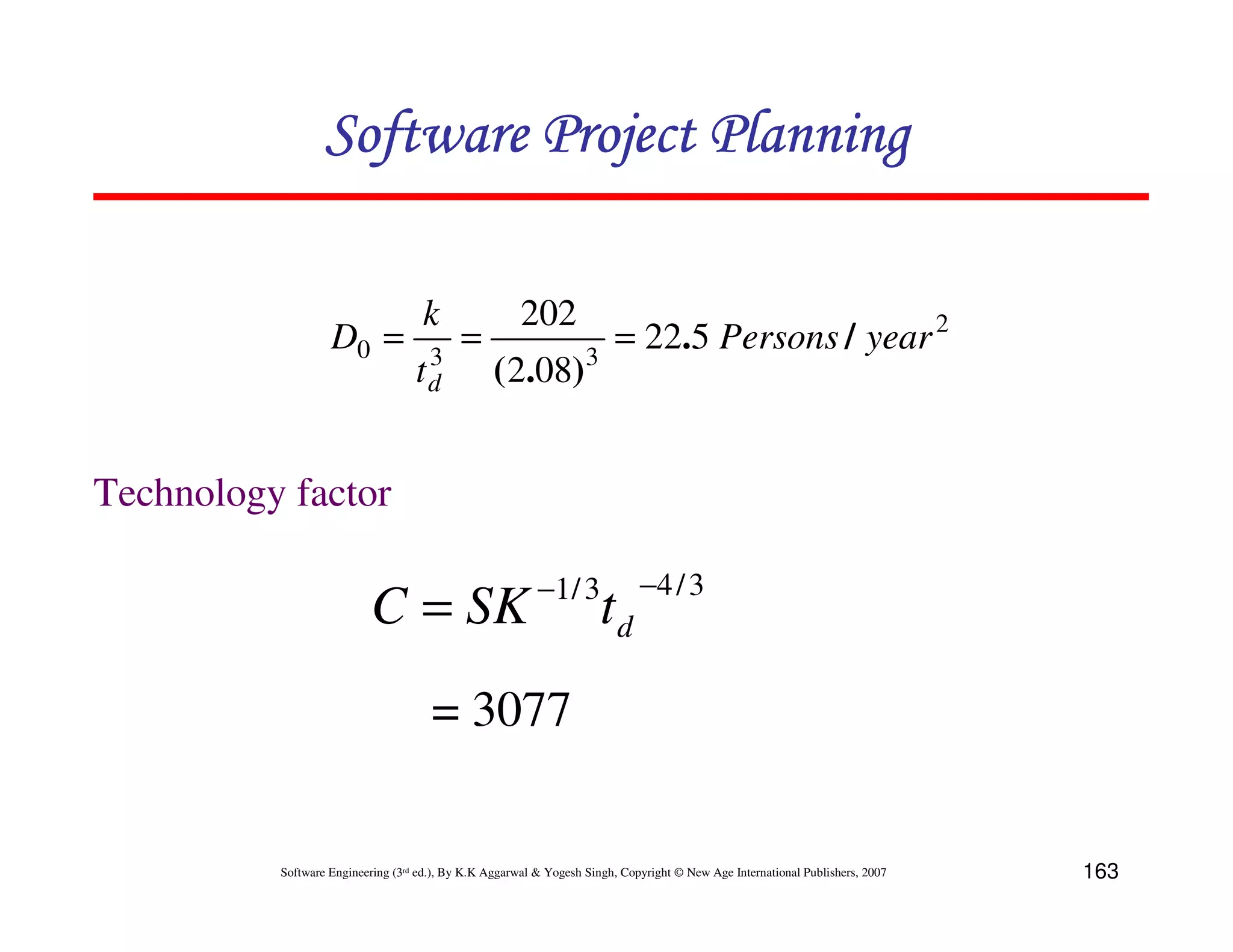 Software Project Planning

                                    k                  202
                   D0 =             3
                                           =                            = 22.5 Persons / year 2
                                   td             ( 2.08)3


Technology factor

                                                          −1 / 3             −4 / 3
                          C = SK                                      td
                                      = 3077


          Software Engineering (3rd ed.), By K.K Aggarwal & Yogesh Singh, Copyright © New Age International Publishers, 2007   163
 