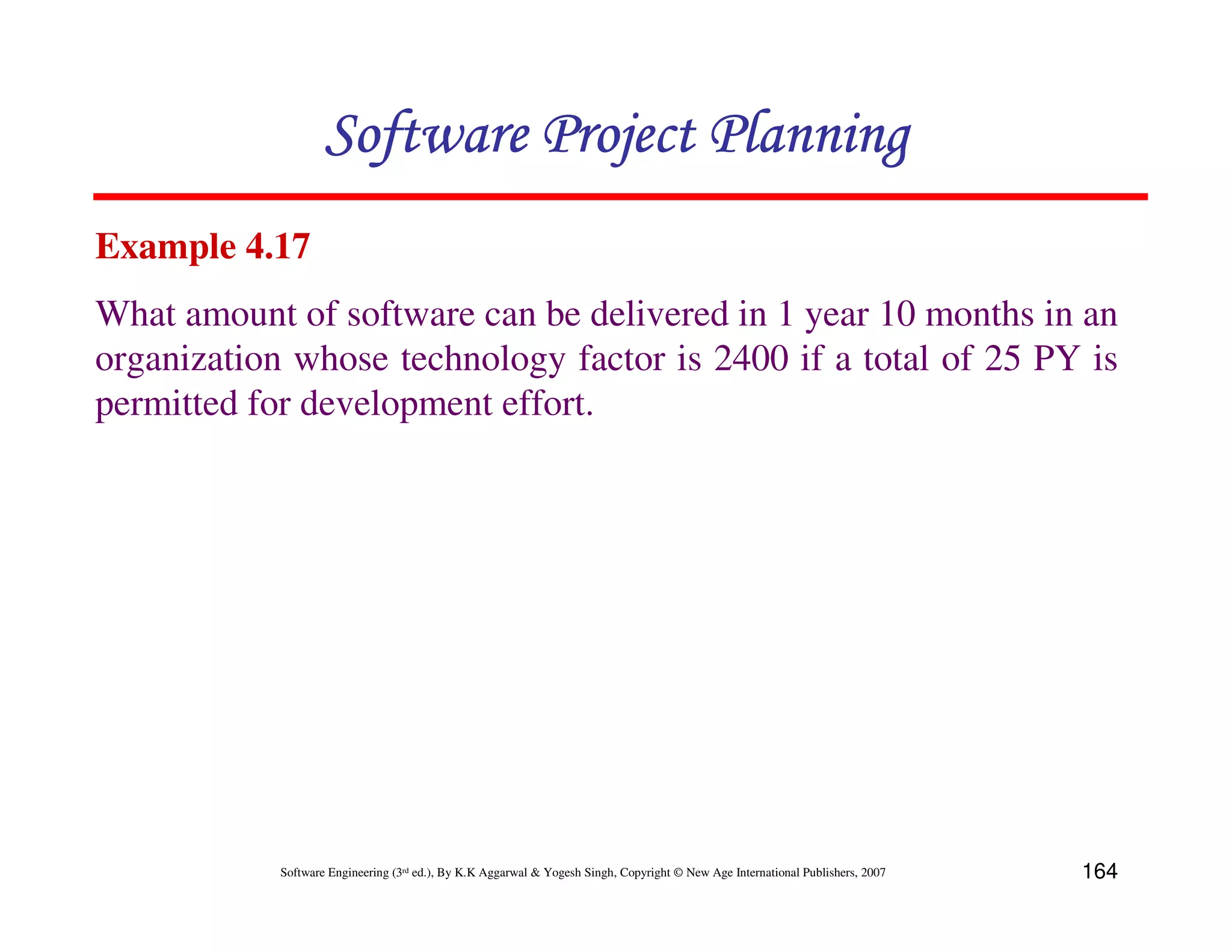 Software Project Planning
Example 4.17
What amount of software can be delivered in 1 year 10 months in an
organization whose technology factor is 2400 if a total of 25 PY is
permitted for development effort.




            Software Engineering (3rd ed.), By K.K Aggarwal & Yogesh Singh, Copyright © New Age International Publishers, 2007   164
 